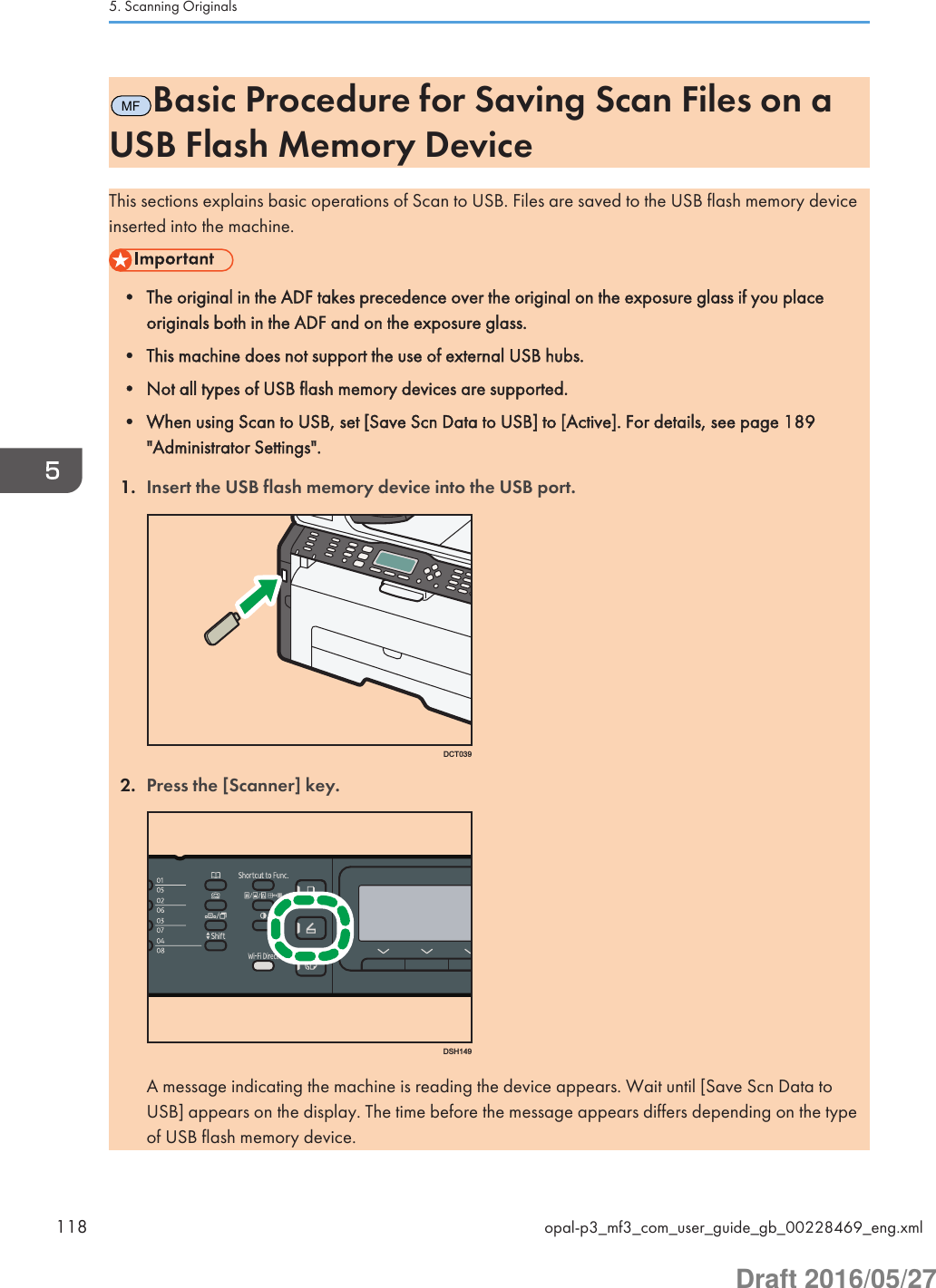 MFBasic Procedure for Saving Scan Files on aUSB Flash Memory DeviceThis sections explains basic operations of Scan to USB. Files are saved to the USB flash memory deviceinserted into the machine.• The original in the ADF takes precedence over the original on the exposure glass if you placeoriginals both in the ADF and on the exposure glass.• This machine does not support the use of external USB hubs.• Not all types of USB flash memory devices are supported.• When using Scan to USB, set [Save Scn Data to USB] to [Active]. For details, see page 189&quot;Administrator Settings&quot;.1. Insert the USB flash memory device into the USB port.DCT0392. Press the [Scanner] key.DSH149A message indicating the machine is reading the device appears. Wait until [Save Scn Data toUSB] appears on the display. The time before the message appears differs depending on the typeof USB flash memory device.5. Scanning Originals118 opal-p3_mf3_com_user_guide_gb_00228469_eng.xmlDraft 2016/05/27