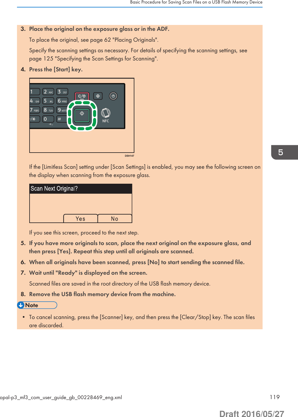 3. Place the original on the exposure glass or in the ADF.To place the original, see page 62 &quot;Placing Originals&quot;.Specify the scanning settings as necessary. For details of specifying the scanning settings, seepage 125 &quot;Specifying the Scan Settings for Scanning&quot;.4. Press the [Start] key.DSH147If the [Limitless Scan] setting under [Scan Settings] is enabled, you may see the following screen onthe display when scanning from the exposure glass.If you see this screen, proceed to the next step.5. If you have more originals to scan, place the next original on the exposure glass, andthen press [Yes]. Repeat this step until all originals are scanned.6. When all originals have been scanned, press [No] to start sending the scanned file.7. Wait until &quot;Ready&quot; is displayed on the screen.Scanned files are saved in the root directory of the USB flash memory device.8. Remove the USB flash memory device from the machine.• To cancel scanning, press the [Scanner] key, and then press the [Clear/Stop] key. The scan filesare discarded.Basic Procedure for Saving Scan Files on a USB Flash Memory Deviceopal-p3_mf3_com_user_guide_gb_00228469_eng.xml 119Draft 2016/05/27