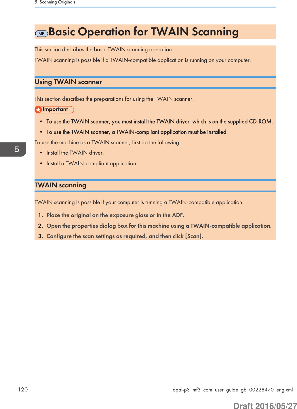 MFBasic Operation for TWAIN ScanningThis section describes the basic TWAIN scanning operation.TWAIN scanning is possible if a TWAIN-compatible application is running on your computer.Using TWAIN scannerThis section describes the preparations for using the TWAIN scanner.• To use the TWAIN scanner, you must install the TWAIN driver, which is on the supplied CD-ROM.• To use the TWAIN scanner, a TWAIN-compliant application must be installed.To use the machine as a TWAIN scanner, first do the following:• Install the TWAIN driver.• Install a TWAIN-compliant application.TWAIN scanningTWAIN scanning is possible if your computer is running a TWAIN-compatible application.1. Place the original on the exposure glass or in the ADF.2. Open the properties dialog box for this machine using a TWAIN-compatible application.3. Configure the scan settings as required, and then click [Scan].5. Scanning Originals120 opal-p3_mf3_com_user_guide_gb_00228470_eng.xmlDraft 2016/05/27
