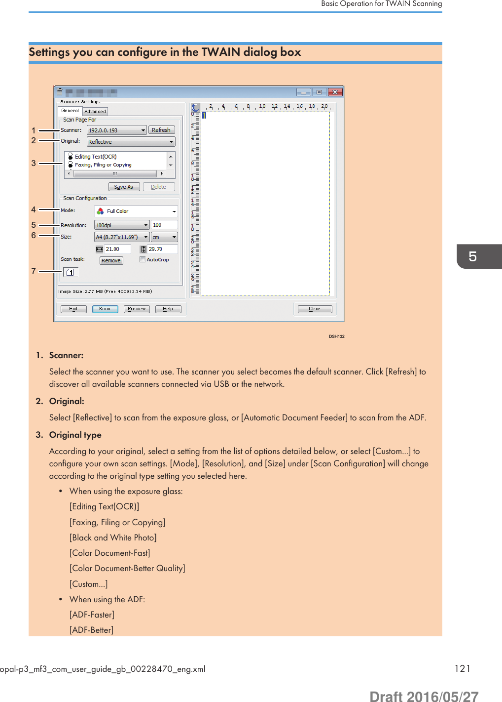 Settings you can configure in the TWAIN dialog boxDSH13212345671. Scanner:Select the scanner you want to use. The scanner you select becomes the default scanner. Click [Refresh] todiscover all available scanners connected via USB or the network.2. Original:Select [Reflective] to scan from the exposure glass, or [Automatic Document Feeder] to scan from the ADF.3. Original typeAccording to your original, select a setting from the list of options detailed below, or select [Custom...] toconfigure your own scan settings. [Mode], [Resolution], and [Size] under [Scan Configuration] will changeaccording to the original type setting you selected here.• When using the exposure glass:[Editing Text(OCR)][Faxing, Filing or Copying][Black and White Photo][Color Document-Fast][Color Document-Better Quality][Custom...]• When using the ADF:[ADF-Faster][ADF-Better]Basic Operation for TWAIN Scanningopal-p3_mf3_com_user_guide_gb_00228470_eng.xml 121Draft 2016/05/27