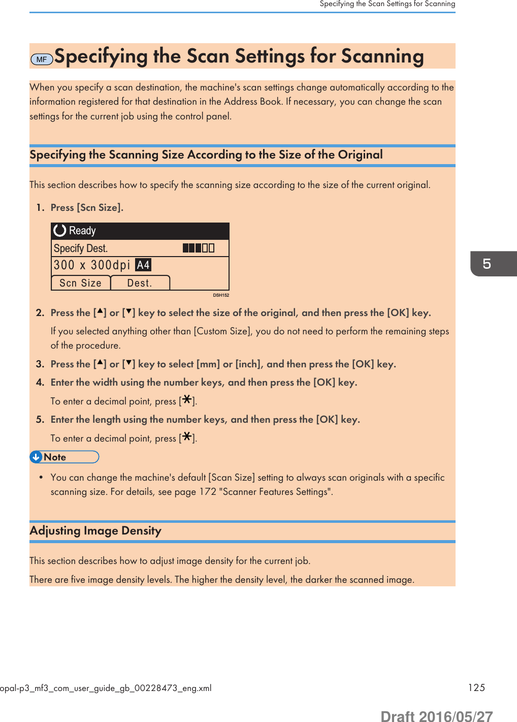 MFSpecifying the Scan Settings for ScanningWhen you specify a scan destination, the machine&apos;s scan settings change automatically according to theinformation registered for that destination in the Address Book. If necessary, you can change the scansettings for the current job using the control panel.Specifying the Scanning Size According to the Size of the OriginalThis section describes how to specify the scanning size according to the size of the current original.1. Press [Scn Size].DSH152ReadySpecify Dest.A4Scn Size Dest.300 x 300dpi2. Press the [ ] or [ ] key to select the size of the original, and then press the [OK] key.If you selected anything other than [Custom Size], you do not need to perform the remaining stepsof the procedure.3. Press the [ ] or [ ] key to select [mm] or [inch], and then press the [OK] key.4. Enter the width using the number keys, and then press the [OK] key.To enter a decimal point, press [ ].5. Enter the length using the number keys, and then press the [OK] key.To enter a decimal point, press [ ].• You can change the machine&apos;s default [Scan Size] setting to always scan originals with a specificscanning size. For details, see page 172 &quot;Scanner Features Settings&quot;.Adjusting Image DensityThis section describes how to adjust image density for the current job.There are five image density levels. The higher the density level, the darker the scanned image.Specifying the Scan Settings for Scanningopal-p3_mf3_com_user_guide_gb_00228473_eng.xml 125Draft 2016/05/27