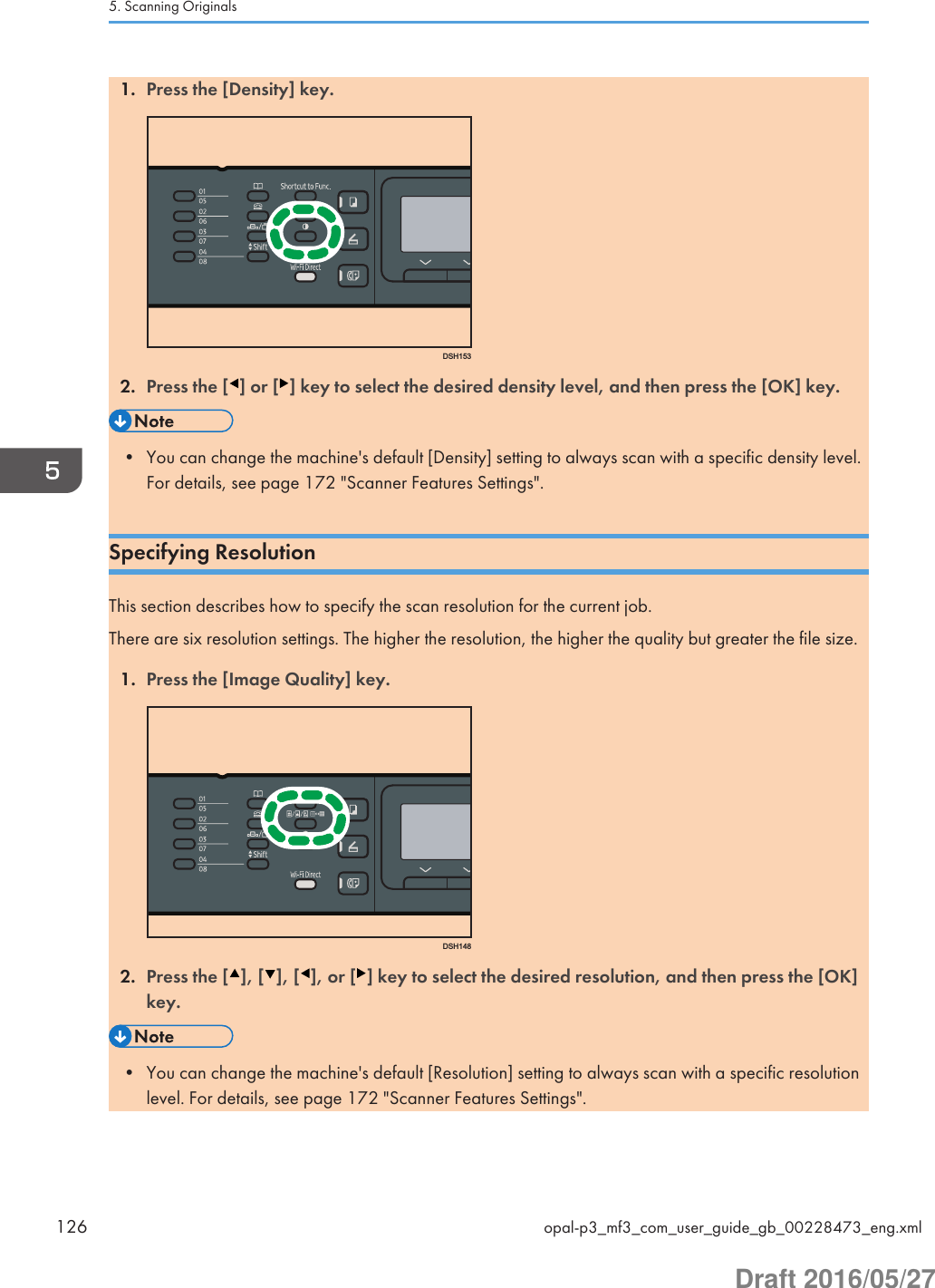 1. Press the [Density] key.DSH1532. Press the [ ] or [ ] key to select the desired density level, and then press the [OK] key.• You can change the machine&apos;s default [Density] setting to always scan with a specific density level.For details, see page 172 &quot;Scanner Features Settings&quot;.Specifying ResolutionThis section describes how to specify the scan resolution for the current job.There are six resolution settings. The higher the resolution, the higher the quality but greater the file size.1. Press the [Image Quality] key.DSH1482. Press the [ ], [ ], [ ], or [ ] key to select the desired resolution, and then press the [OK]key.• You can change the machine&apos;s default [Resolution] setting to always scan with a specific resolutionlevel. For details, see page 172 &quot;Scanner Features Settings&quot;.5. Scanning Originals126 opal-p3_mf3_com_user_guide_gb_00228473_eng.xmlDraft 2016/05/27