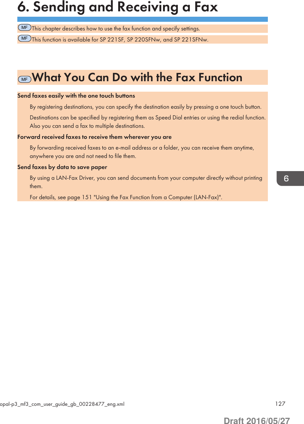 6. Sending and Receiving a FaxMFThis chapter describes how to use the fax function and specify settings.MFThis function is available for SP 221SF, SP 220SFNw, and SP 221SFNw.MFWhat You Can Do with the Fax FunctionSend faxes easily with the one touch buttonsBy registering destinations, you can specify the destination easily by pressing a one touch button.Destinations can be specified by registering them as Speed Dial entries or using the redial function.Also you can send a fax to multiple destinations.Forward received faxes to receive them wherever you areBy forwarding received faxes to an e-mail address or a folder, you can receive them anytime,anywhere you are and not need to file them.Send faxes by data to save paperBy using a LAN-Fax Driver, you can send documents from your computer directly without printingthem.For details, see page 151 &quot;Using the Fax Function from a Computer (LAN-Fax)&quot;.opal-p3_mf3_com_user_guide_gb_00228477_eng.xml 127Draft 2016/05/27