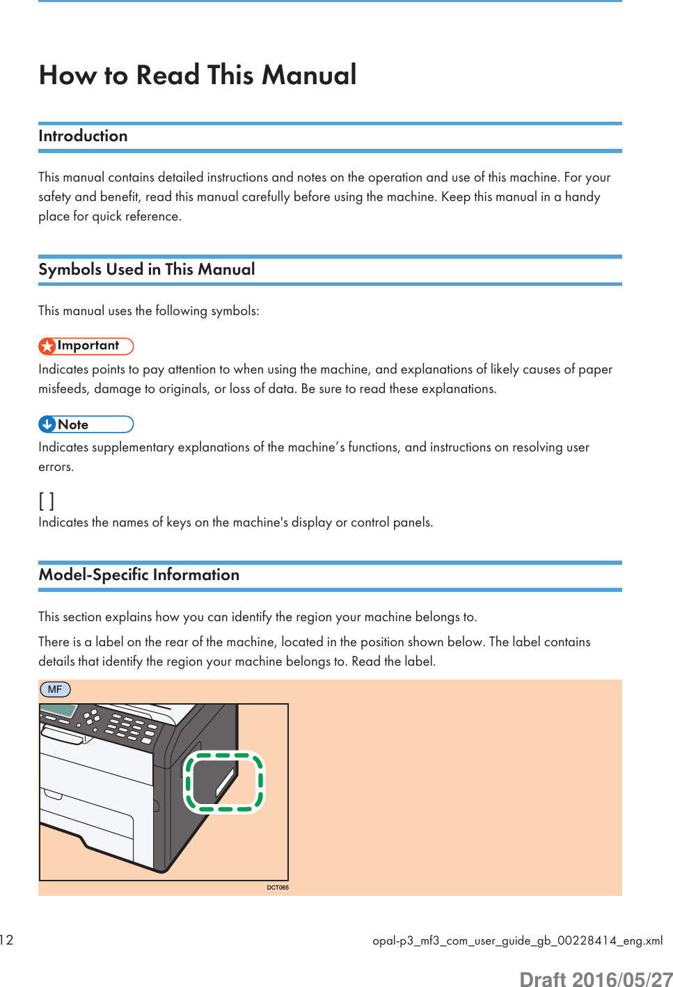 How to Read This ManualIntroductionThis manual contains detailed instructions and notes on the operation and use of this machine. For yoursafety and benefit, read this manual carefully before using the machine. Keep this manual in a handyplace for quick reference.Symbols Used in This ManualThis manual uses the following symbols:Indicates points to pay attention to when using the machine, and explanations of likely causes of papermisfeeds, damage to originals, or loss of data. Be sure to read these explanations.Indicates supplementary explanations of the machine’s functions, and instructions on resolving usererrors.[ ]Indicates the names of keys on the machine&apos;s display or control panels.Model-Specific InformationThis section explains how you can identify the region your machine belongs to.There is a label on the rear of the machine, located in the position shown below. The label containsdetails that identify the region your machine belongs to. Read the label.MFDCT06512 opal-p3_mf3_com_user_guide_gb_00228414_eng.xmlDraft 2016/05/27