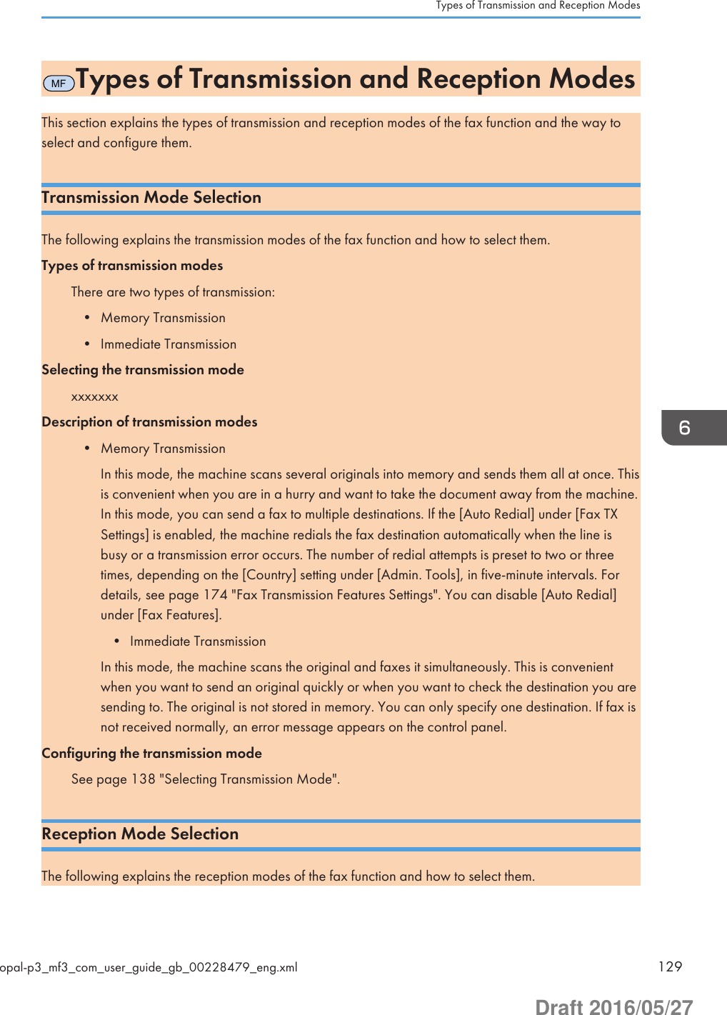 MFTypes of Transmission and Reception ModesThis section explains the types of transmission and reception modes of the fax function and the way toselect and configure them.Transmission Mode SelectionThe following explains the transmission modes of the fax function and how to select them.Types of transmission modesThere are two types of transmission:• Memory Transmission• Immediate TransmissionSelecting the transmission modexxxxxxxDescription of transmission modes• Memory TransmissionIn this mode, the machine scans several originals into memory and sends them all at once. Thisis convenient when you are in a hurry and want to take the document away from the machine.In this mode, you can send a fax to multiple destinations. If the [Auto Redial] under [Fax TXSettings] is enabled, the machine redials the fax destination automatically when the line isbusy or a transmission error occurs. The number of redial attempts is preset to two or threetimes, depending on the [Country] setting under [Admin. Tools], in five-minute intervals. Fordetails, see page 174 &quot;Fax Transmission Features Settings&quot;. You can disable [Auto Redial]under [Fax Features].• Immediate TransmissionIn this mode, the machine scans the original and faxes it simultaneously. This is convenientwhen you want to send an original quickly or when you want to check the destination you aresending to. The original is not stored in memory. You can only specify one destination. If fax isnot received normally, an error message appears on the control panel.Configuring the transmission modeSee page 138 &quot;Selecting Transmission Mode&quot;.Reception Mode SelectionThe following explains the reception modes of the fax function and how to select them.Types of Transmission and Reception Modesopal-p3_mf3_com_user_guide_gb_00228479_eng.xml 129Draft 2016/05/27