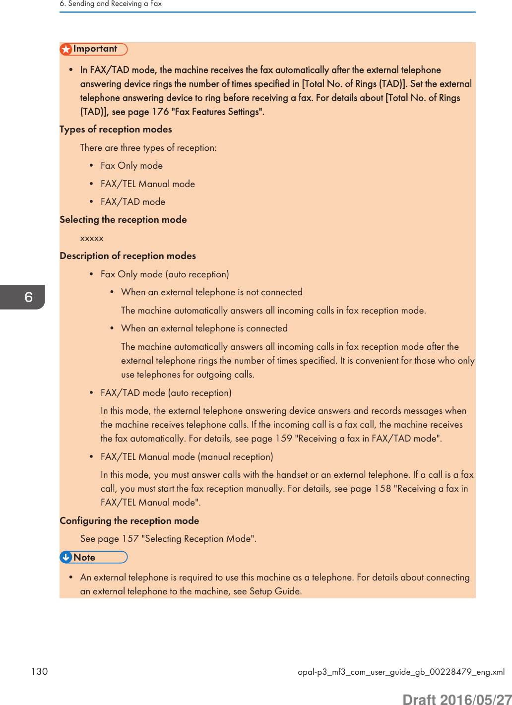 • In FAX/TAD mode, the machine receives the fax automatically after the external telephoneanswering device rings the number of times specified in [Total No. of Rings (TAD)]. Set the externaltelephone answering device to ring before receiving a fax. For details about [Total No. of Rings(TAD)], see page 176 &quot;Fax Features Settings&quot;.Types of reception modesThere are three types of reception:• Fax Only mode• FAX/TEL Manual mode• FAX/TAD modeSelecting the reception modexxxxxDescription of reception modes• Fax Only mode (auto reception)• When an external telephone is not connectedThe machine automatically answers all incoming calls in fax reception mode.• When an external telephone is connectedThe machine automatically answers all incoming calls in fax reception mode after theexternal telephone rings the number of times specified. It is convenient for those who onlyuse telephones for outgoing calls.• FAX/TAD mode (auto reception)In this mode, the external telephone answering device answers and records messages whenthe machine receives telephone calls. If the incoming call is a fax call, the machine receivesthe fax automatically. For details, see page 159 &quot;Receiving a fax in FAX/TAD mode&quot;.• FAX/TEL Manual mode (manual reception)In this mode, you must answer calls with the handset or an external telephone. If a call is a faxcall, you must start the fax reception manually. For details, see page 158 &quot;Receiving a fax inFAX/TEL Manual mode&quot;.Configuring the reception modeSee page 157 &quot;Selecting Reception Mode&quot;.• An external telephone is required to use this machine as a telephone. For details about connectingan external telephone to the machine, see Setup Guide.6. Sending and Receiving a Fax130 opal-p3_mf3_com_user_guide_gb_00228479_eng.xmlDraft 2016/05/27