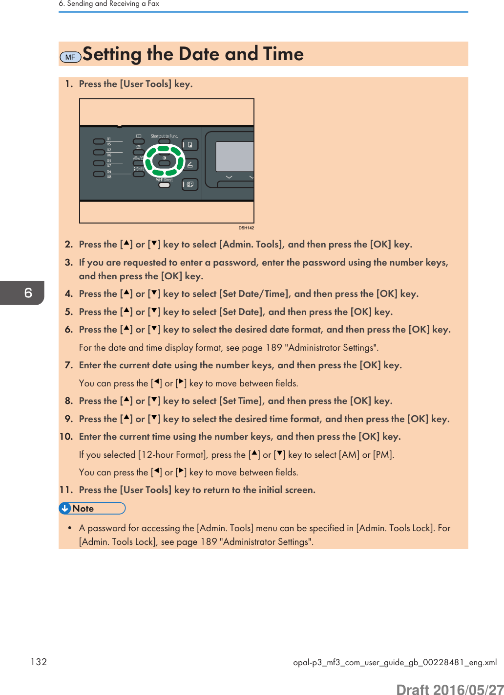 MFSetting the Date and Time1. Press the [User Tools] key.DSH1422. Press the [ ] or [ ] key to select [Admin. Tools], and then press the [OK] key.3. If you are requested to enter a password, enter the password using the number keys,and then press the [OK] key.4. Press the [ ] or [ ] key to select [Set Date/Time], and then press the [OK] key.5. Press the [ ] or [ ] key to select [Set Date], and then press the [OK] key.6. Press the [ ] or [ ] key to select the desired date format, and then press the [OK] key.For the date and time display format, see page 189 &quot;Administrator Settings&quot;.7. Enter the current date using the number keys, and then press the [OK] key.You can press the [ ] or [ ] key to move between fields.8. Press the [ ] or [ ] key to select [Set Time], and then press the [OK] key.9. Press the [ ] or [ ] key to select the desired time format, and then press the [OK] key.10. Enter the current time using the number keys, and then press the [OK] key.If you selected [12-hour Format], press the [ ] or [ ] key to select [AM] or [PM].You can press the [ ] or [ ] key to move between fields.11. Press the [User Tools] key to return to the initial screen.• A password for accessing the [Admin. Tools] menu can be specified in [Admin. Tools Lock]. For[Admin. Tools Lock], see page 189 &quot;Administrator Settings&quot;.6. Sending and Receiving a Fax132 opal-p3_mf3_com_user_guide_gb_00228481_eng.xmlDraft 2016/05/27