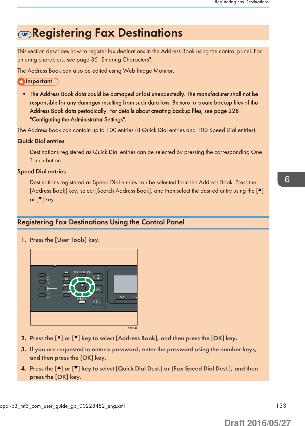 MFRegistering Fax DestinationsThis section describes how to register fax destinations in the Address Book using the control panel. Forentering characters, see page 35 &quot;Entering Characters&quot;.The Address Book can also be edited using Web Image Monitor.• The Address Book data could be damaged or lost unexpectedly. The manufacturer shall not beresponsible for any damages resulting from such data loss. Be sure to create backup files of theAddress Book data periodically. For details about creating backup files, see page 228&quot;Configuring the Administrator Settings&quot;.The Address Book can contain up to 100 entries (8 Quick Dial entries and 100 Speed Dial entries).Quick Dial entriesDestinations registered as Quick Dial entries can be selected by pressing the corresponding OneTouch button.Speed Dial entriesDestinations registered as Speed Dial entries can be selected from the Address Book. Press the[Address Book] key, select [Search Address Book], and then select the desired entry using the [ ]or [ ] key.Registering Fax Destinations Using the Control Panel1. Press the [User Tools] key.DSH1422. Press the [ ] or [ ] key to select [Address Book], and then press the [OK] key.3. If you are requested to enter a password, enter the password using the number keys,and then press the [OK] key.4. Press the [ ] or [ ] key to select [Quick Dial Dest.] or [Fax Speed Dial Dest.], and thenpress the [OK] key.Registering Fax Destinationsopal-p3_mf3_com_user_guide_gb_00228482_eng.xml 133Draft 2016/05/27