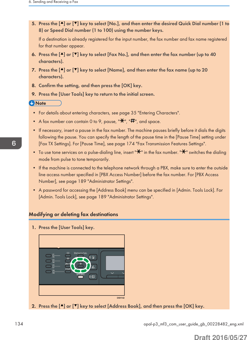 5. Press the [ ] or [ ] key to select [No.], and then enter the desired Quick Dial number (1 to8) or Speed Dial number (1 to 100) using the number keys.If a destination is already registered for the input number, the fax number and fax name registeredfor that number appear.6. Press the [ ] or [ ] key to select [Fax No.], and then enter the fax number (up to 40characters).7. Press the [ ] or [ ] key to select [Name], and then enter the fax name (up to 20characters).8. Confirm the setting, and then press the [OK] key.9. Press the [User Tools] key to return to the initial screen.• For details about entering characters, see page 35 &quot;Entering Characters&quot;.• A fax number can contain 0 to 9, pause, &quot; &quot;, &quot; &quot;, and space.• If necessary, insert a pause in the fax number. The machine pauses briefly before it dials the digitsfollowing the pause. You can specify the length of the pause time in the [Pause Time] setting under[Fax TX Settings]. For [Pause Time], see page 174 &quot;Fax Transmission Features Settings&quot;.• To use tone services on a pulse-dialing line, insert &quot; &quot; in the fax number. &quot; &quot; switches the dialingmode from pulse to tone temporarily.• If the machine is connected to the telephone network through a PBX, make sure to enter the outsideline access number specified in [PBX Access Number] before the fax number. For [PBX AccessNumber], see page 189 &quot;Administrator Settings&quot;.• A password for accessing the [Address Book] menu can be specified in [Admin. Tools Lock]. For[Admin. Tools Lock], see page 189 &quot;Administrator Settings&quot;.Modifying or deleting fax destinations1. Press the [User Tools] key.DSH1422. Press the [ ] or [ ] key to select [Address Book], and then press the [OK] key.6. Sending and Receiving a Fax134 opal-p3_mf3_com_user_guide_gb_00228482_eng.xmlDraft 2016/05/27