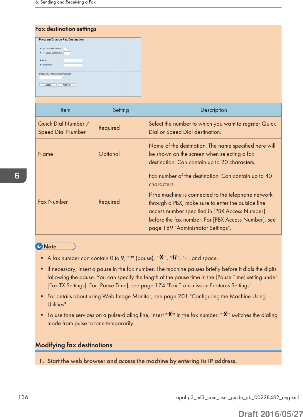 Fax destination settingsItem Setting DescriptionQuick Dial Number /Speed Dial Number Required Select the number to which you want to register QuickDial or Speed Dial destination.Name OptionalName of the destination. The name specified here willbe shown on the screen when selecting a faxdestination. Can contain up to 20 characters.Fax Number RequiredFax number of the destination. Can contain up to 40characters.If the machine is connected to the telephone networkthrough a PBX, make sure to enter the outside lineaccess number specified in [PBX Access Number]before the fax number. For [PBX Access Number], seepage 189 &quot;Administrator Settings&quot;.• A fax number can contain 0 to 9, &quot;P&quot; (pause), &quot; &quot;, &quot; &quot;, &quot;-&quot;, and space.• If necessary, insert a pause in the fax number. The machine pauses briefly before it dials the digitsfollowing the pause. You can specify the length of the pause time in the [Pause Time] setting under[Fax TX Settings]. For [Pause Time], see page 174 &quot;Fax Transmission Features Settings&quot;.• For details about using Web Image Monitor, see page 201 &quot;Configuring the Machine UsingUtilities&quot;.• To use tone services on a pulse-dialing line, insert &quot; &quot; in the fax number. &quot; &quot; switches the dialingmode from pulse to tone temporarily.Modifying fax destinations1. Start the web browser and access the machine by entering its IP address.6. Sending and Receiving a Fax136 opal-p3_mf3_com_user_guide_gb_00228482_eng.xmlDraft 2016/05/27