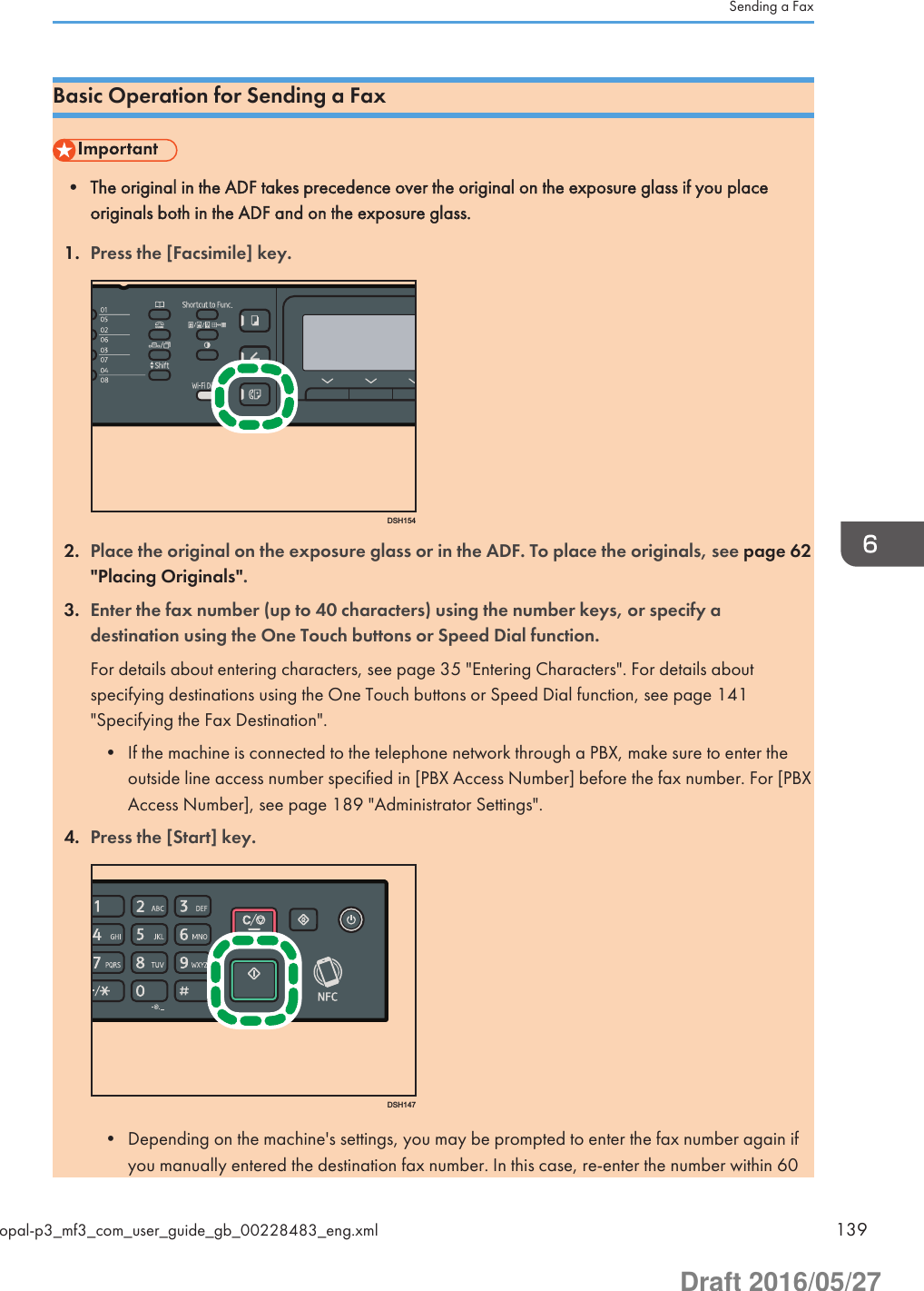 Basic Operation for Sending a Fax• The original in the ADF takes precedence over the original on the exposure glass if you placeoriginals both in the ADF and on the exposure glass.1. Press the [Facsimile] key.DSH1542. Place the original on the exposure glass or in the ADF. To place the originals, see page 62&quot;Placing Originals&quot;.3. Enter the fax number (up to 40 characters) using the number keys, or specify adestination using the One Touch buttons or Speed Dial function.For details about entering characters, see page 35 &quot;Entering Characters&quot;. For details aboutspecifying destinations using the One Touch buttons or Speed Dial function, see page 141&quot;Specifying the Fax Destination&quot;.• If the machine is connected to the telephone network through a PBX, make sure to enter theoutside line access number specified in [PBX Access Number] before the fax number. For [PBXAccess Number], see page 189 &quot;Administrator Settings&quot;.4. Press the [Start] key.DSH147• Depending on the machine&apos;s settings, you may be prompted to enter the fax number again ifyou manually entered the destination fax number. In this case, re-enter the number within 60Sending a Faxopal-p3_mf3_com_user_guide_gb_00228483_eng.xml 139Draft 2016/05/27