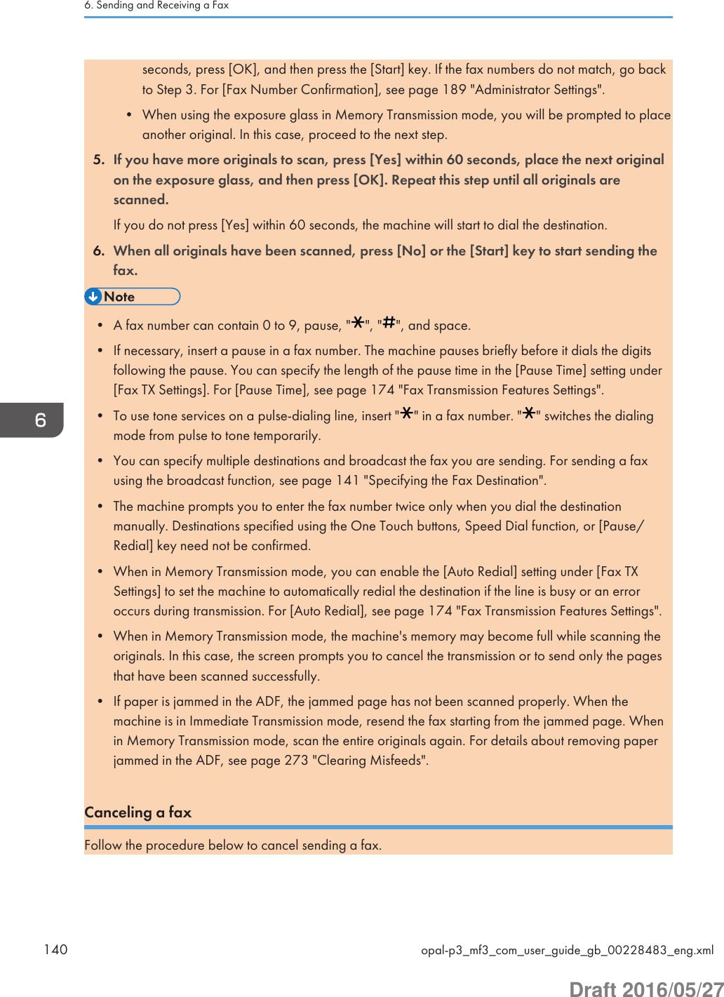 seconds, press [OK], and then press the [Start] key. If the fax numbers do not match, go backto Step 3. For [Fax Number Confirmation], see page 189 &quot;Administrator Settings&quot;.• When using the exposure glass in Memory Transmission mode, you will be prompted to placeanother original. In this case, proceed to the next step.5. If you have more originals to scan, press [Yes] within 60 seconds, place the next originalon the exposure glass, and then press [OK]. Repeat this step until all originals arescanned.If you do not press [Yes] within 60 seconds, the machine will start to dial the destination.6. When all originals have been scanned, press [No] or the [Start] key to start sending thefax.• A fax number can contain 0 to 9, pause, &quot; &quot;, &quot; &quot;, and space.• If necessary, insert a pause in a fax number. The machine pauses briefly before it dials the digitsfollowing the pause. You can specify the length of the pause time in the [Pause Time] setting under[Fax TX Settings]. For [Pause Time], see page 174 &quot;Fax Transmission Features Settings&quot;.• To use tone services on a pulse-dialing line, insert &quot; &quot; in a fax number. &quot; &quot; switches the dialingmode from pulse to tone temporarily.• You can specify multiple destinations and broadcast the fax you are sending. For sending a faxusing the broadcast function, see page 141 &quot;Specifying the Fax Destination&quot;.• The machine prompts you to enter the fax number twice only when you dial the destinationmanually. Destinations specified using the One Touch buttons, Speed Dial function, or [Pause/Redial] key need not be confirmed.• When in Memory Transmission mode, you can enable the [Auto Redial] setting under [Fax TXSettings] to set the machine to automatically redial the destination if the line is busy or an erroroccurs during transmission. For [Auto Redial], see page 174 &quot;Fax Transmission Features Settings&quot;.• When in Memory Transmission mode, the machine&apos;s memory may become full while scanning theoriginals. In this case, the screen prompts you to cancel the transmission or to send only the pagesthat have been scanned successfully.• If paper is jammed in the ADF, the jammed page has not been scanned properly. When themachine is in Immediate Transmission mode, resend the fax starting from the jammed page. Whenin Memory Transmission mode, scan the entire originals again. For details about removing paperjammed in the ADF, see page 273 &quot;Clearing Misfeeds&quot;.Canceling a faxFollow the procedure below to cancel sending a fax.6. Sending and Receiving a Fax140 opal-p3_mf3_com_user_guide_gb_00228483_eng.xmlDraft 2016/05/27