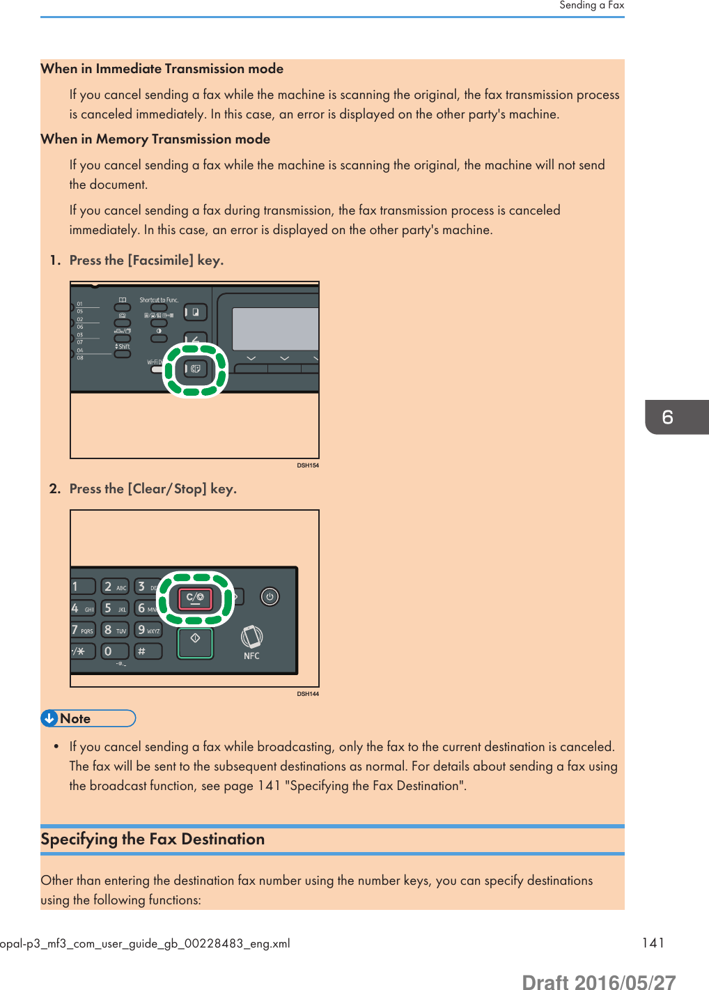 When in Immediate Transmission modeIf you cancel sending a fax while the machine is scanning the original, the fax transmission processis canceled immediately. In this case, an error is displayed on the other party&apos;s machine.When in Memory Transmission modeIf you cancel sending a fax while the machine is scanning the original, the machine will not sendthe document.If you cancel sending a fax during transmission, the fax transmission process is canceledimmediately. In this case, an error is displayed on the other party&apos;s machine.1. Press the [Facsimile] key.DSH1542. Press the [Clear/Stop] key.DSH144• If you cancel sending a fax while broadcasting, only the fax to the current destination is canceled.The fax will be sent to the subsequent destinations as normal. For details about sending a fax usingthe broadcast function, see page 141 &quot;Specifying the Fax Destination&quot;.Specifying the Fax DestinationOther than entering the destination fax number using the number keys, you can specify destinationsusing the following functions:Sending a Faxopal-p3_mf3_com_user_guide_gb_00228483_eng.xml 141Draft 2016/05/27