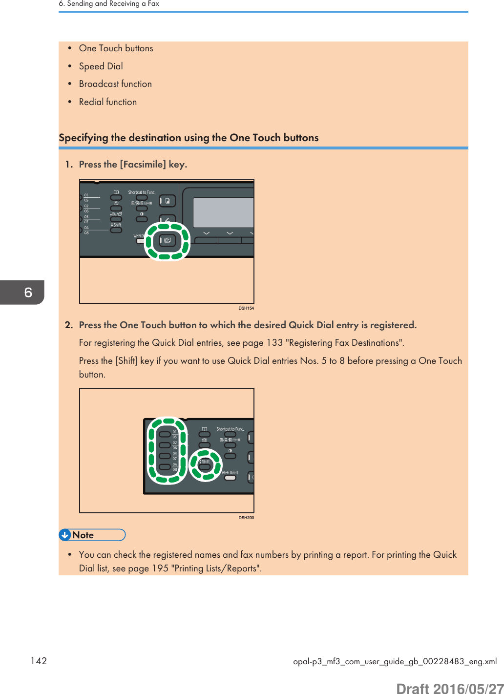 • One Touch buttons• Speed Dial• Broadcast function• Redial functionSpecifying the destination using the One Touch buttons1. Press the [Facsimile] key.DSH1542. Press the One Touch button to which the desired Quick Dial entry is registered.For registering the Quick Dial entries, see page 133 &quot;Registering Fax Destinations&quot;.Press the [Shift] key if you want to use Quick Dial entries Nos. 5 to 8 before pressing a One Touchbutton.DSH200• You can check the registered names and fax numbers by printing a report. For printing the QuickDial list, see page 195 &quot;Printing Lists/Reports&quot;.6. Sending and Receiving a Fax142 opal-p3_mf3_com_user_guide_gb_00228483_eng.xmlDraft 2016/05/27