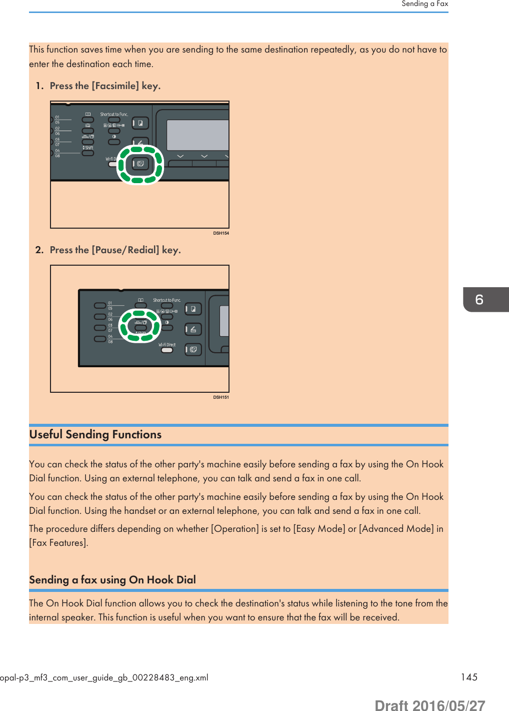 This function saves time when you are sending to the same destination repeatedly, as you do not have toenter the destination each time.1. Press the [Facsimile] key.DSH1542. Press the [Pause/Redial] key.DSH151Useful Sending FunctionsYou can check the status of the other party&apos;s machine easily before sending a fax by using the On HookDial function. Using an external telephone, you can talk and send a fax in one call.You can check the status of the other party&apos;s machine easily before sending a fax by using the On HookDial function. Using the handset or an external telephone, you can talk and send a fax in one call.The procedure differs depending on whether [Operation] is set to [Easy Mode] or [Advanced Mode] in[Fax Features].Sending a fax using On Hook DialThe On Hook Dial function allows you to check the destination&apos;s status while listening to the tone from theinternal speaker. This function is useful when you want to ensure that the fax will be received.Sending a Faxopal-p3_mf3_com_user_guide_gb_00228483_eng.xml 145Draft 2016/05/27