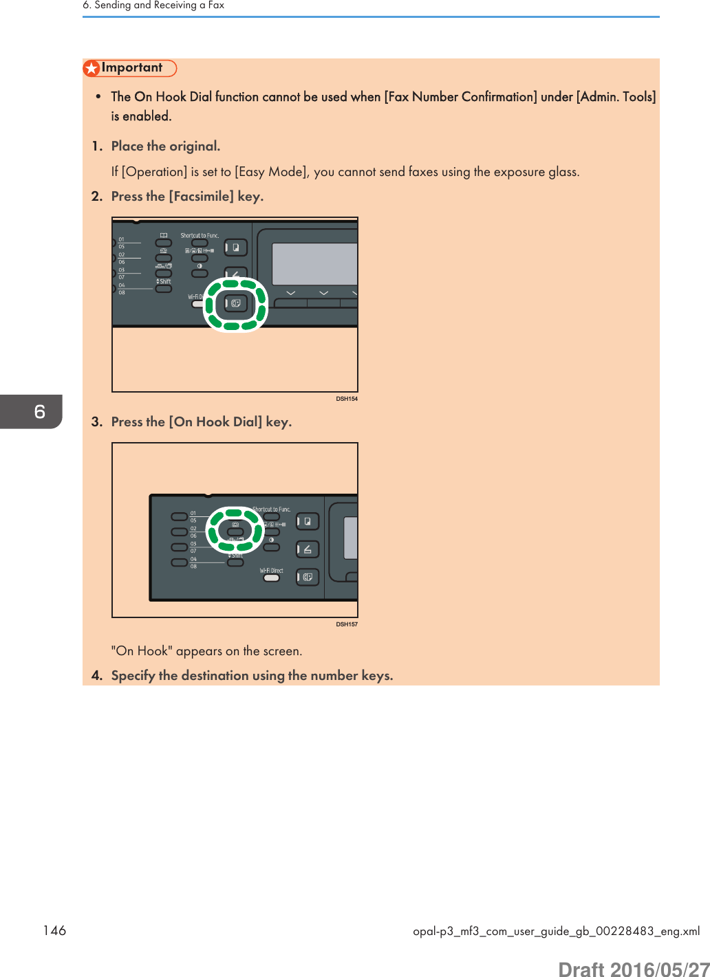 • The On Hook Dial function cannot be used when [Fax Number Confirmation] under [Admin. Tools]is enabled.1. Place the original.If [Operation] is set to [Easy Mode], you cannot send faxes using the exposure glass.2. Press the [Facsimile] key.DSH1543. Press the [On Hook Dial] key.DSH157&quot;On Hook&quot; appears on the screen.4. Specify the destination using the number keys.6. Sending and Receiving a Fax146 opal-p3_mf3_com_user_guide_gb_00228483_eng.xmlDraft 2016/05/27