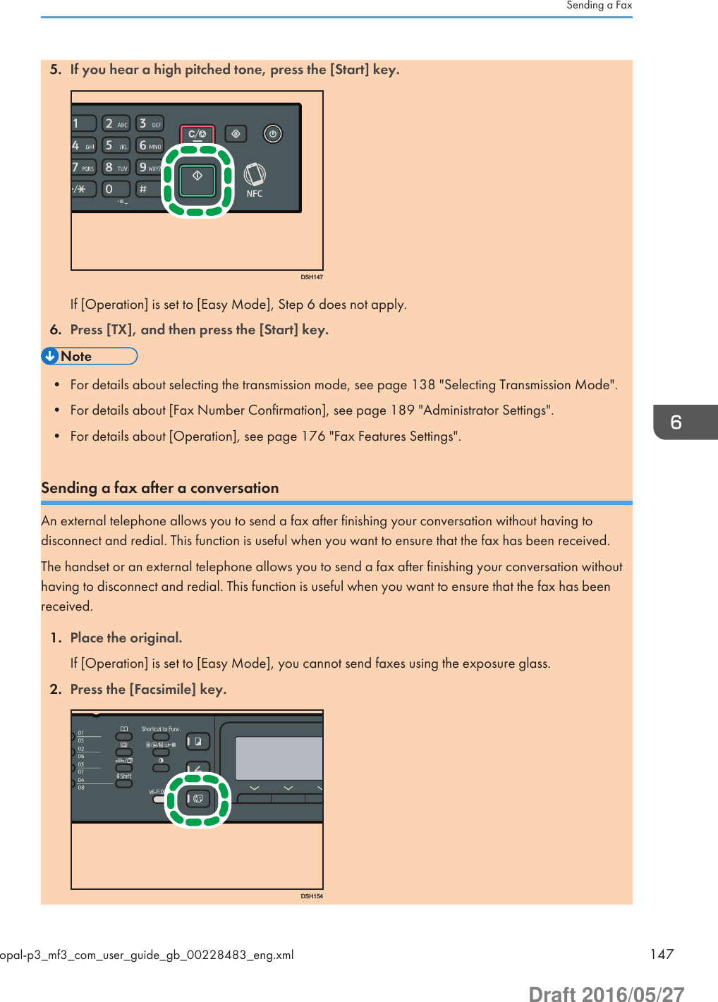 5. If you hear a high pitched tone, press the [Start] key.DSH147If [Operation] is set to [Easy Mode], Step 6 does not apply.6. Press [TX], and then press the [Start] key.• For details about selecting the transmission mode, see page 138 &quot;Selecting Transmission Mode&quot;.• For details about [Fax Number Confirmation], see page 189 &quot;Administrator Settings&quot;.• For details about [Operation], see page 176 &quot;Fax Features Settings&quot;.Sending a fax after a conversationAn external telephone allows you to send a fax after finishing your conversation without having todisconnect and redial. This function is useful when you want to ensure that the fax has been received.The handset or an external telephone allows you to send a fax after finishing your conversation withouthaving to disconnect and redial. This function is useful when you want to ensure that the fax has beenreceived.1. Place the original.If [Operation] is set to [Easy Mode], you cannot send faxes using the exposure glass.2. Press the [Facsimile] key.DSH154Sending a Faxopal-p3_mf3_com_user_guide_gb_00228483_eng.xml 147Draft 2016/05/27