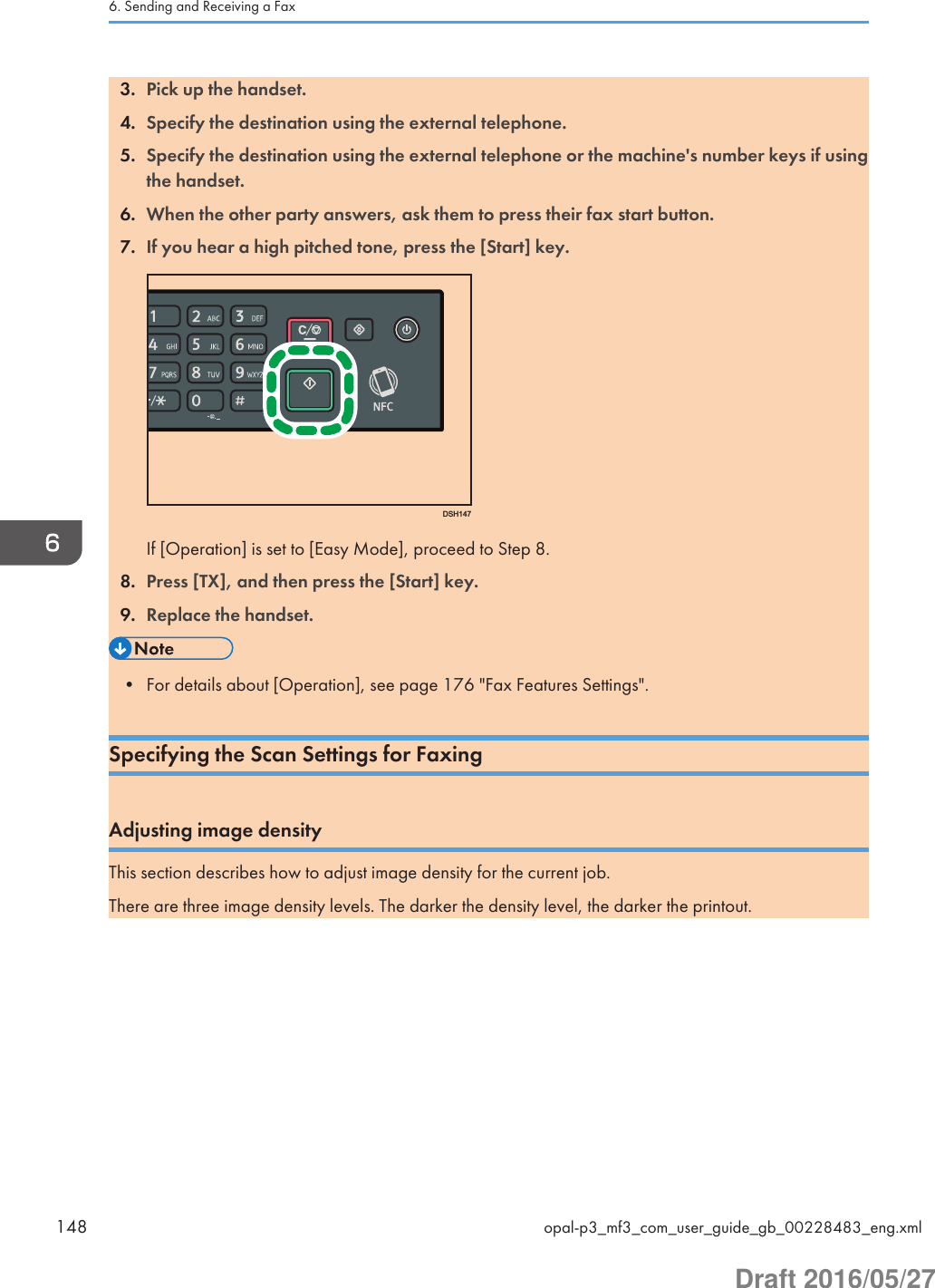 3. Pick up the handset.4. Specify the destination using the external telephone.5. Specify the destination using the external telephone or the machine&apos;s number keys if usingthe handset.6. When the other party answers, ask them to press their fax start button.7. If you hear a high pitched tone, press the [Start] key.DSH147If [Operation] is set to [Easy Mode], proceed to Step 8.8. Press [TX], and then press the [Start] key.9. Replace the handset.• For details about [Operation], see page 176 &quot;Fax Features Settings&quot;.Specifying the Scan Settings for FaxingAdjusting image densityThis section describes how to adjust image density for the current job.There are three image density levels. The darker the density level, the darker the printout.6. Sending and Receiving a Fax148 opal-p3_mf3_com_user_guide_gb_00228483_eng.xmlDraft 2016/05/27