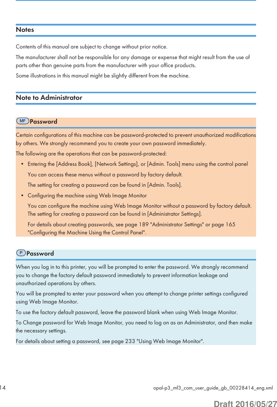 NotesContents of this manual are subject to change without prior notice.The manufacturer shall not be responsible for any damage or expense that might result from the use ofparts other than genuine parts from the manufacturer with your office products.Some illustrations in this manual might be slightly different from the machine.Note to AdministratorMFPasswordCertain configurations of this machine can be password-protected to prevent unauthorized modificationsby others. We strongly recommend you to create your own password immediately.The following are the operations that can be password-protected:• Entering the [Address Book], [Network Settings], or [Admin. Tools] menu using the control panelYou can access these menus without a password by factory default.The setting for creating a password can be found in [Admin. Tools].• Configuring the machine using Web Image MonitorYou can configure the machine using Web Image Monitor without a password by factory default.The setting for creating a password can be found in [Administrator Settings].For details about creating passwords, see page 189 &quot;Administrator Settings&quot; or page 165&quot;Configuring the Machine Using the Control Panel&quot;.PPasswordWhen you log in to this printer, you will be prompted to enter the password. We strongly recommendyou to change the factory default password immediately to prevent information leakage andunauthorized operations by others.You will be prompted to enter your password when you attempt to change printer settings configuredusing Web Image Monitor.To use the factory default password, leave the password blank when using Web Image Monitor.To Change password for Web Image Monitor, you need to log on as an Administrator, and then makethe necessary settings.For details about setting a password, see page 233 &quot;Using Web Image Monitor&quot;.14 opal-p3_mf3_com_user_guide_gb_00228414_eng.xmlDraft 2016/05/27