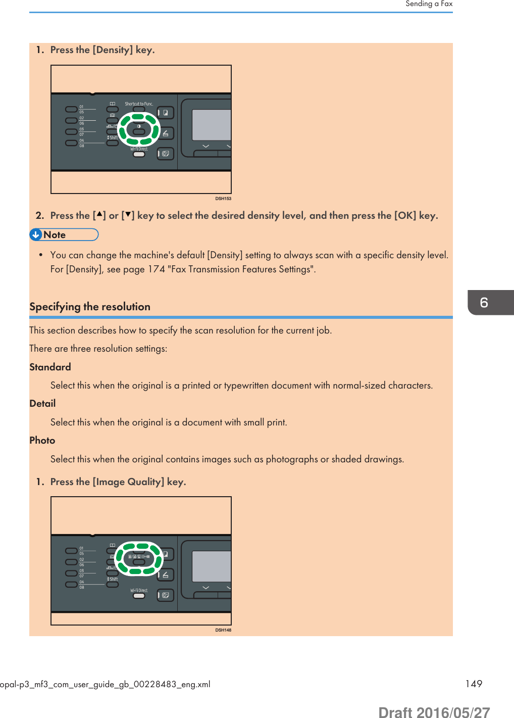 1. Press the [Density] key.DSH1532. Press the [ ] or [ ] key to select the desired density level, and then press the [OK] key.• You can change the machine&apos;s default [Density] setting to always scan with a specific density level.For [Density], see page 174 &quot;Fax Transmission Features Settings&quot;.Specifying the resolutionThis section describes how to specify the scan resolution for the current job.There are three resolution settings:StandardSelect this when the original is a printed or typewritten document with normal-sized characters.DetailSelect this when the original is a document with small print.PhotoSelect this when the original contains images such as photographs or shaded drawings.1. Press the [Image Quality] key.DSH148Sending a Faxopal-p3_mf3_com_user_guide_gb_00228483_eng.xml 149Draft 2016/05/27