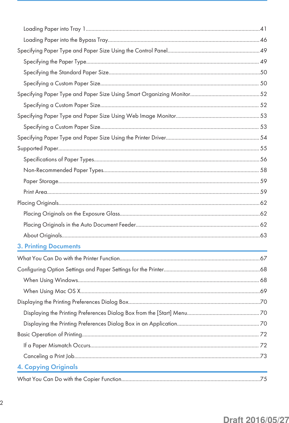Loading Paper into Tray 1...........................................................................................................................41Loading Paper into the Bypass Tray...........................................................................................................46Specifying Paper Type and Paper Size Using the Control Panel.................................................................49Specifying the Paper Type.......................................................................................................................... 49Specifying the Standard Paper Size...........................................................................................................50Specifying a Custom Paper Size................................................................................................................ 50Specifying Paper Type and Paper Size Using Smart Organizing Monitor.................................................52Specifying a Custom Paper Size................................................................................................................ 52Specifying Paper Type and Paper Size Using Web Image Monitor...........................................................53Specifying a Custom Paper Size................................................................................................................ 53Specifying Paper Type and Paper Size Using the Printer Driver..................................................................54Supported Paper.............................................................................................................................................. 55Specifications of Paper Types.....................................................................................................................56Non-Recommended Paper Types.............................................................................................................. 58Paper Storage.............................................................................................................................................. 59Print Area......................................................................................................................................................59Placing Originals..............................................................................................................................................62Placing Originals on the Exposure Glass...................................................................................................62Placing Originals in the Auto Document Feeder....................................................................................... 62About Originals............................................................................................................................................633. Printing DocumentsWhat You Can Do with the Printer Function...................................................................................................67Configuring Option Settings and Paper Settings for the Printer....................................................................68When Using Windows................................................................................................................................ 68When Using Mac OS X...............................................................................................................................69Displaying the Printing Preferences Dialog Box.............................................................................................70Displaying the Printing Preferences Dialog Box from the [Start] Menu...................................................70Displaying the Printing Preferences Dialog Box in an Application.......................................................... 70Basic Operation of Printing............................................................................................................................. 72If a Paper Mismatch Occurs....................................................................................................................... 72Canceling a Print Job...................................................................................................................................734. Copying OriginalsWhat You Can Do with the Copier Function..................................................................................................752Draft 2016/05/27