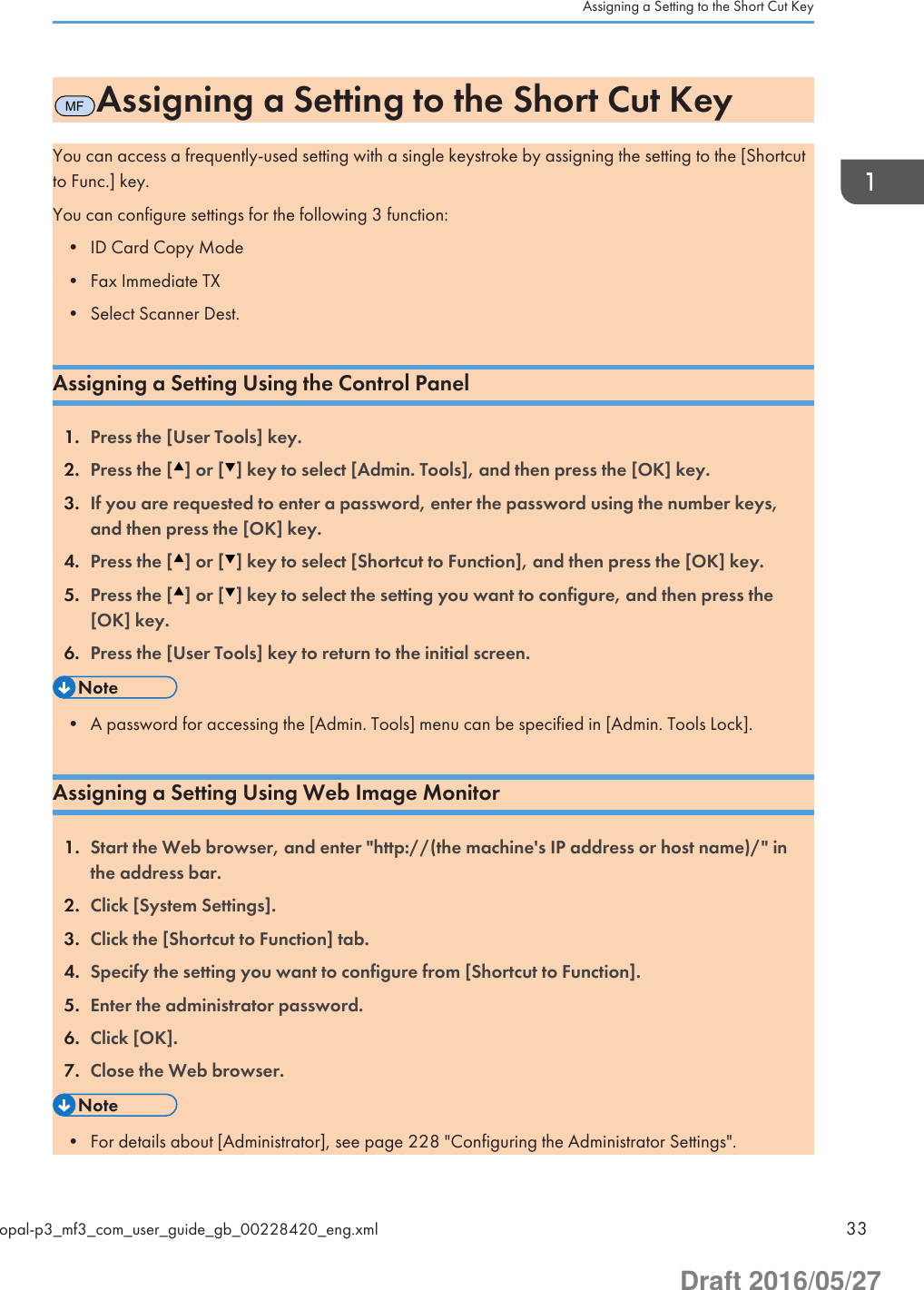 MFAssigning a Setting to the Short Cut KeyYou can access a frequently-used setting with a single keystroke by assigning the setting to the [Shortcutto Func.] key.You can configure settings for the following 3 function:• ID Card Copy Mode• Fax Immediate TX• Select Scanner Dest.Assigning a Setting Using the Control Panel1. Press the [User Tools] key.2. Press the [ ] or [ ] key to select [Admin. Tools], and then press the [OK] key.3. If you are requested to enter a password, enter the password using the number keys,and then press the [OK] key.4. Press the [ ] or [ ] key to select [Shortcut to Function], and then press the [OK] key.5. Press the [ ] or [ ] key to select the setting you want to configure, and then press the[OK] key.6. Press the [User Tools] key to return to the initial screen.• A password for accessing the [Admin. Tools] menu can be specified in [Admin. Tools Lock].Assigning a Setting Using Web Image Monitor1. Start the Web browser, and enter &quot;http://(the machine&apos;s IP address or host name)/&quot; inthe address bar.2. Click [System Settings].3. Click the [Shortcut to Function] tab.4. Specify the setting you want to configure from [Shortcut to Function].5. Enter the administrator password.6. Click [OK].7. Close the Web browser.• For details about [Administrator], see page 228 &quot;Configuring the Administrator Settings&quot;.Assigning a Setting to the Short Cut Keyopal-p3_mf3_com_user_guide_gb_00228420_eng.xml 33Draft 2016/05/27