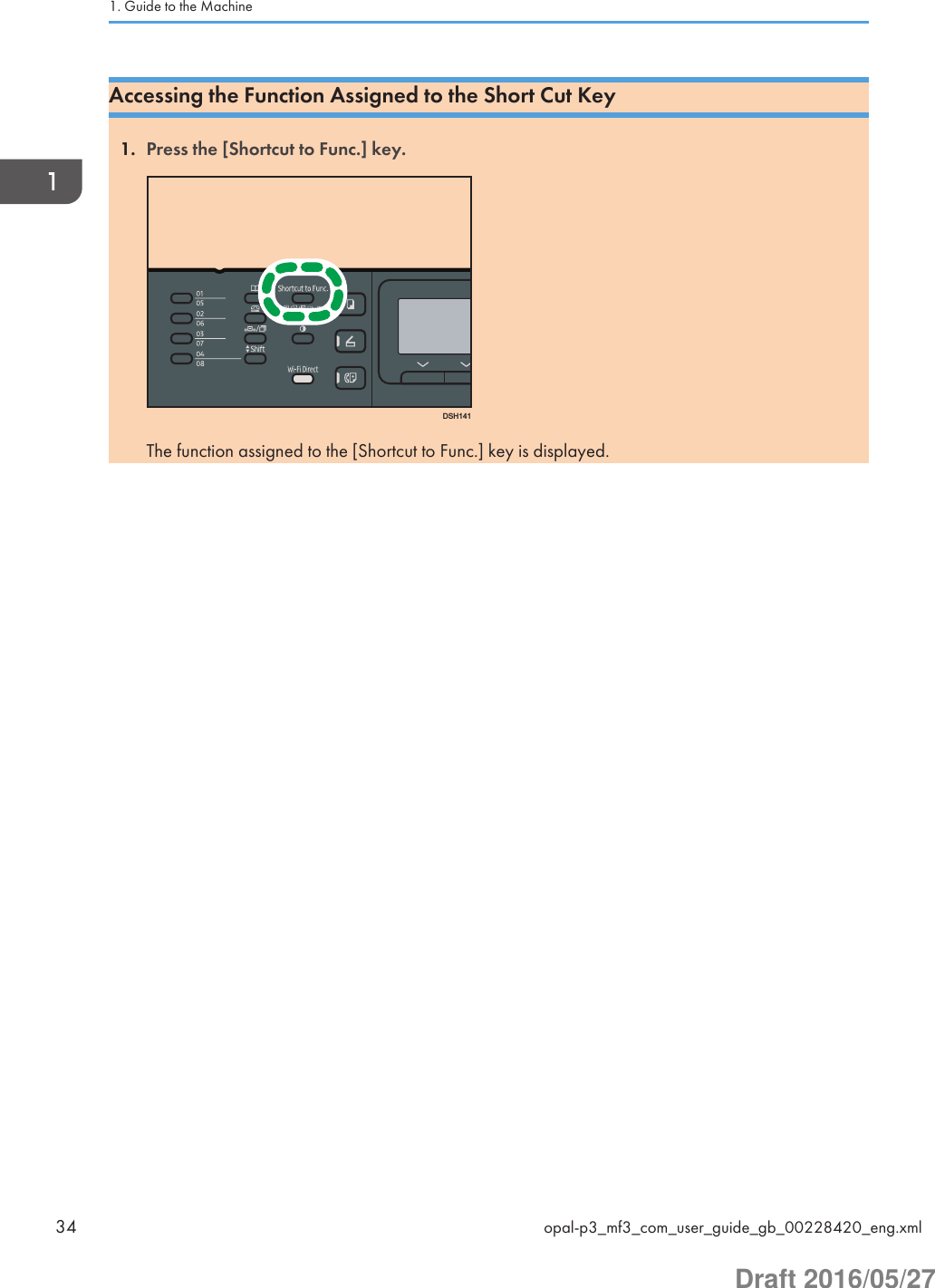 Accessing the Function Assigned to the Short Cut Key1. Press the [Shortcut to Func.] key.DSH141The function assigned to the [Shortcut to Func.] key is displayed.1. Guide to the Machine34 opal-p3_mf3_com_user_guide_gb_00228420_eng.xmlDraft 2016/05/27