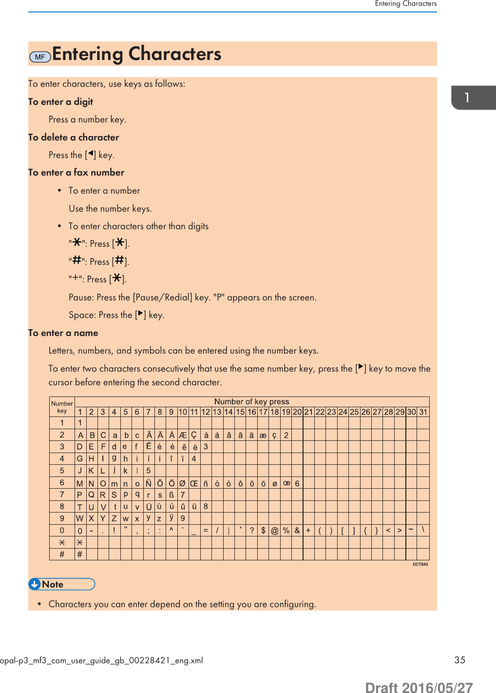 MFEntering CharactersTo enter characters, use keys as follows:To enter a digitPress a number key.To delete a characterPress the [ ] key.To enter a fax number• To enter a numberUse the number keys.• To enter characters other than digits&quot; &quot;: Press [ ].&quot; &quot;: Press [ ].&quot; &quot;: Press [ ].Pause: Press the [Pause/Redial] key. &quot;P&quot; appears on the screen.Space: Press the [ ] key.To enter a nameLetters, numbers, and symbols can be entered using the number keys.To enter two characters consecutively that use the same number key, press the [ ] key to move thecursor before entering the second character.DCT843\~• Characters you can enter depend on the setting you are configuring.Entering Charactersopal-p3_mf3_com_user_guide_gb_00228421_eng.xml 35Draft 2016/05/27