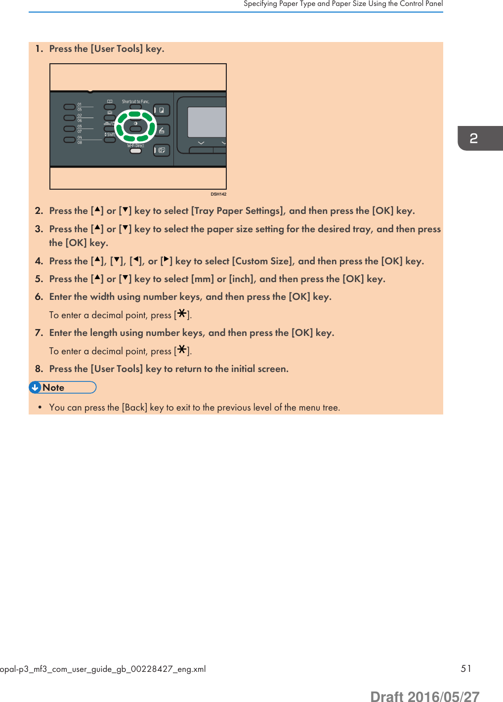 1. Press the [User Tools] key.DSH1422. Press the [ ] or [ ] key to select [Tray Paper Settings], and then press the [OK] key.3. Press the [ ] or [ ] key to select the paper size setting for the desired tray, and then pressthe [OK] key.4. Press the [ ], [ ], [ ], or [ ] key to select [Custom Size], and then press the [OK] key.5. Press the [ ] or [ ] key to select [mm] or [inch], and then press the [OK] key.6. Enter the width using number keys, and then press the [OK] key.To enter a decimal point, press [ ].7. Enter the length using number keys, and then press the [OK] key.To enter a decimal point, press [ ].8. Press the [User Tools] key to return to the initial screen.• You can press the [Back] key to exit to the previous level of the menu tree.Specifying Paper Type and Paper Size Using the Control Panelopal-p3_mf3_com_user_guide_gb_00228427_eng.xml 51Draft 2016/05/27