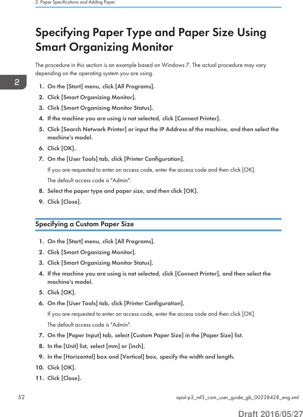 Specifying Paper Type and Paper Size UsingSmart Organizing MonitorThe procedure in this section is an example based on Windows 7. The actual procedure may varydepending on the operating system you are using.1. On the [Start] menu, click [All Programs].2. Click [Smart Organizing Monitor].3. Click [Smart Organizing Monitor Status].4. If the machine you are using is not selected, click [Connect Printer].5. Click [Search Network Printer] or input the IP Address of the machine, and then select themachine&apos;s model.6. Click [OK].7. On the [User Tools] tab, click [Printer Configuration].If you are requested to enter an access code, enter the access code and then click [OK].The default access code is &quot;Admin&quot;.8. Select the paper type and paper size, and then click [OK].9. Click [Close].Specifying a Custom Paper Size1. On the [Start] menu, click [All Programs].2. Click [Smart Organizing Monitor].3. Click [Smart Organizing Monitor Status].4. If the machine you are using is not selected, click [Connect Printer], and then select themachine&apos;s model.5. Click [OK].6. On the [User Tools] tab, click [Printer Configuration].If you are requested to enter an access code, enter the access code and then click [OK].The default access code is &quot;Admin&quot;.7. On the [Paper Input] tab, select [Custom Paper Size] in the [Paper Size] list.8. In the [Unit] list, select [mm] or [inch].9. In the [Horizontal] box and [Vertical] box, specify the width and length.10. Click [OK].11. Click [Close].2. Paper Specifications and Adding Paper52 opal-p3_mf3_com_user_guide_gb_00228428_eng.xmlDraft 2016/05/27