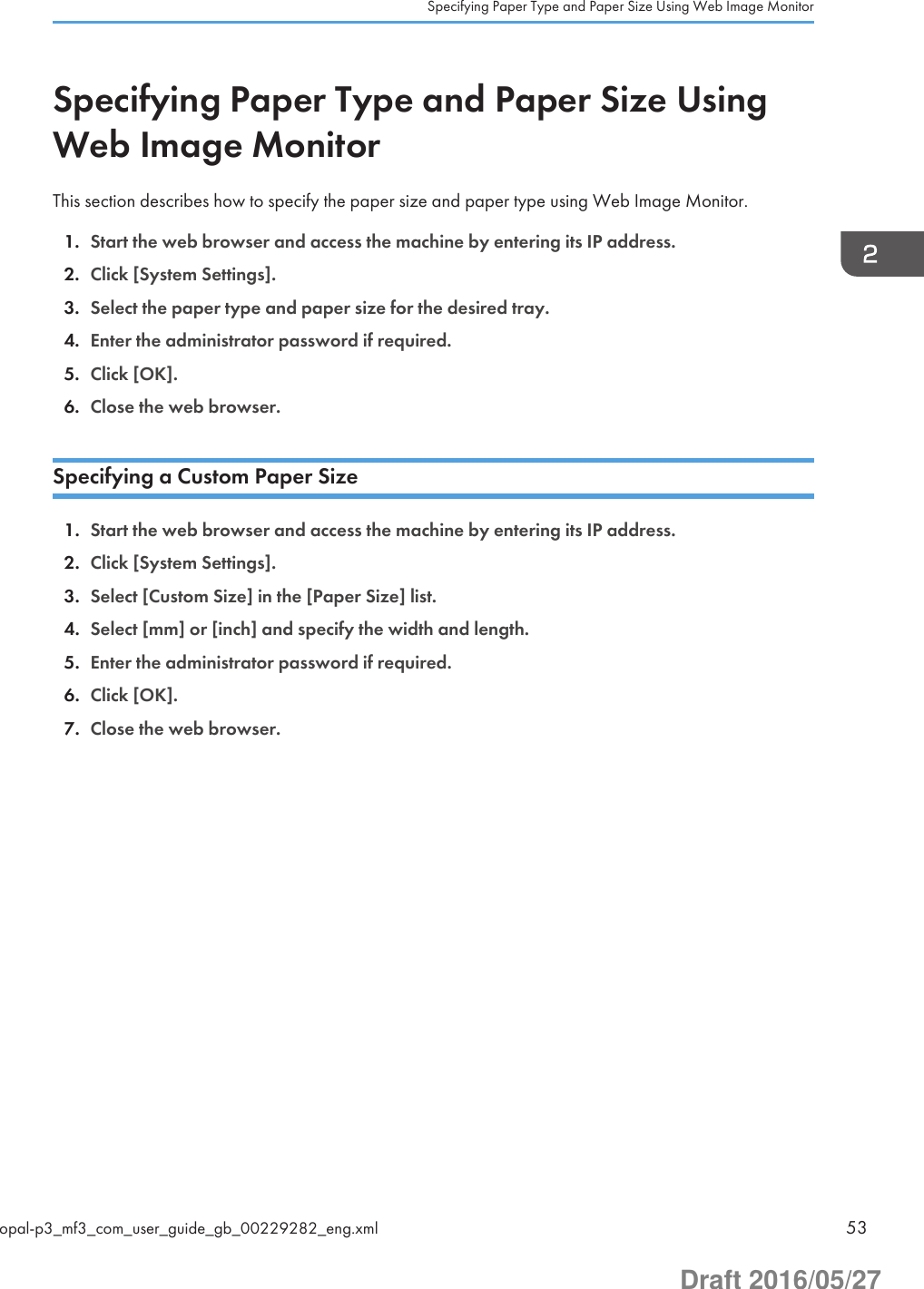 Specifying Paper Type and Paper Size UsingWeb Image MonitorThis section describes how to specify the paper size and paper type using Web Image Monitor.1. Start the web browser and access the machine by entering its IP address.2. Click [System Settings].3. Select the paper type and paper size for the desired tray.4. Enter the administrator password if required.5. Click [OK].6. Close the web browser.Specifying a Custom Paper Size1. Start the web browser and access the machine by entering its IP address.2. Click [System Settings].3. Select [Custom Size] in the [Paper Size] list.4. Select [mm] or [inch] and specify the width and length.5. Enter the administrator password if required.6. Click [OK].7. Close the web browser.Specifying Paper Type and Paper Size Using Web Image Monitoropal-p3_mf3_com_user_guide_gb_00229282_eng.xml 53Draft 2016/05/27