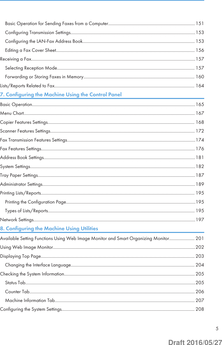 Basic Operation for Sending Faxes from a Computer...........................................................................151Configuring Transmission Settings............................................................................................................153Configuring the LAN-Fax Address Book................................................................................................. 153Editing a Fax Cover Sheet........................................................................................................................ 156Receiving a Fax..............................................................................................................................................157Selecting Reception Mode....................................................................................................................... 157Forwarding or Storing Faxes in Memory................................................................................................ 160Lists/Reports Related to Fax......................................................................................................................... 1647. Configuring the Machine Using the Control PanelBasic Operation.............................................................................................................................................165Menu Chart.................................................................................................................................................... 167Copier Features Settings............................................................................................................................... 168Scanner Features Settings............................................................................................................................. 172Fax Transmission Features Settings...............................................................................................................174Fax Features Settings.....................................................................................................................................176Address Book Settings...................................................................................................................................181System Settings...............................................................................................................................................182Tray Paper Settings........................................................................................................................................187Administrator Settings....................................................................................................................................189Printing Lists/Reports..................................................................................................................................... 195Printing the Configuration Page................................................................................................................195Types of Lists/Reports............................................................................................................................... 195Network Settings............................................................................................................................................1978. Configuring the Machine Using UtilitiesAvailable Setting Functions Using Web Image Monitor and Smart Organizing Monitor...................... 201Using Web Image Monitor...........................................................................................................................202Displaying Top Page..................................................................................................................................... 203Changing the Interface Language........................................................................................................... 204Checking the System Information................................................................................................................. 205Status Tab...................................................................................................................................................205Counter Tab............................................................................................................................................... 206Machine Information Tab......................................................................................................................... 207Configuring the System Settings................................................................................................................... 2085Draft 2016/05/27