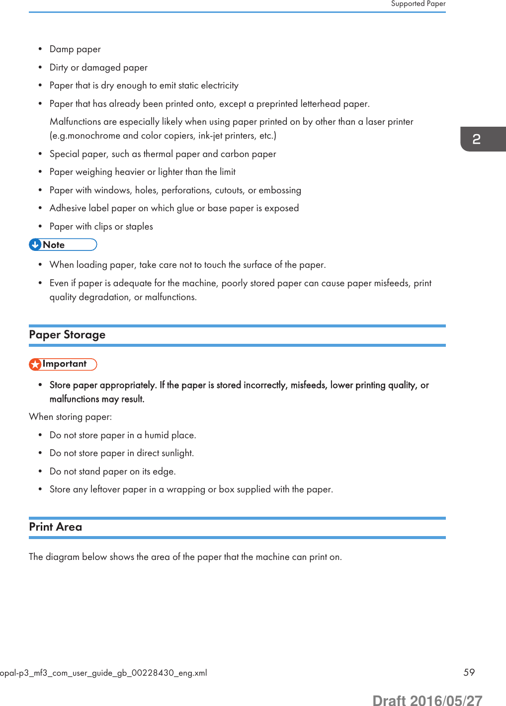 • Damp paper• Dirty or damaged paper• Paper that is dry enough to emit static electricity• Paper that has already been printed onto, except a preprinted letterhead paper.Malfunctions are especially likely when using paper printed on by other than a laser printer(e.g.monochrome and color copiers, ink-jet printers, etc.)• Special paper, such as thermal paper and carbon paper• Paper weighing heavier or lighter than the limit• Paper with windows, holes, perforations, cutouts, or embossing• Adhesive label paper on which glue or base paper is exposed• Paper with clips or staples• When loading paper, take care not to touch the surface of the paper.• Even if paper is adequate for the machine, poorly stored paper can cause paper misfeeds, printquality degradation, or malfunctions.Paper Storage• Store paper appropriately. If the paper is stored incorrectly, misfeeds, lower printing quality, ormalfunctions may result.When storing paper:• Do not store paper in a humid place.• Do not store paper in direct sunlight.• Do not stand paper on its edge.• Store any leftover paper in a wrapping or box supplied with the paper.Print AreaThe diagram below shows the area of the paper that the machine can print on.Supported Paperopal-p3_mf3_com_user_guide_gb_00228430_eng.xml 59Draft 2016/05/27