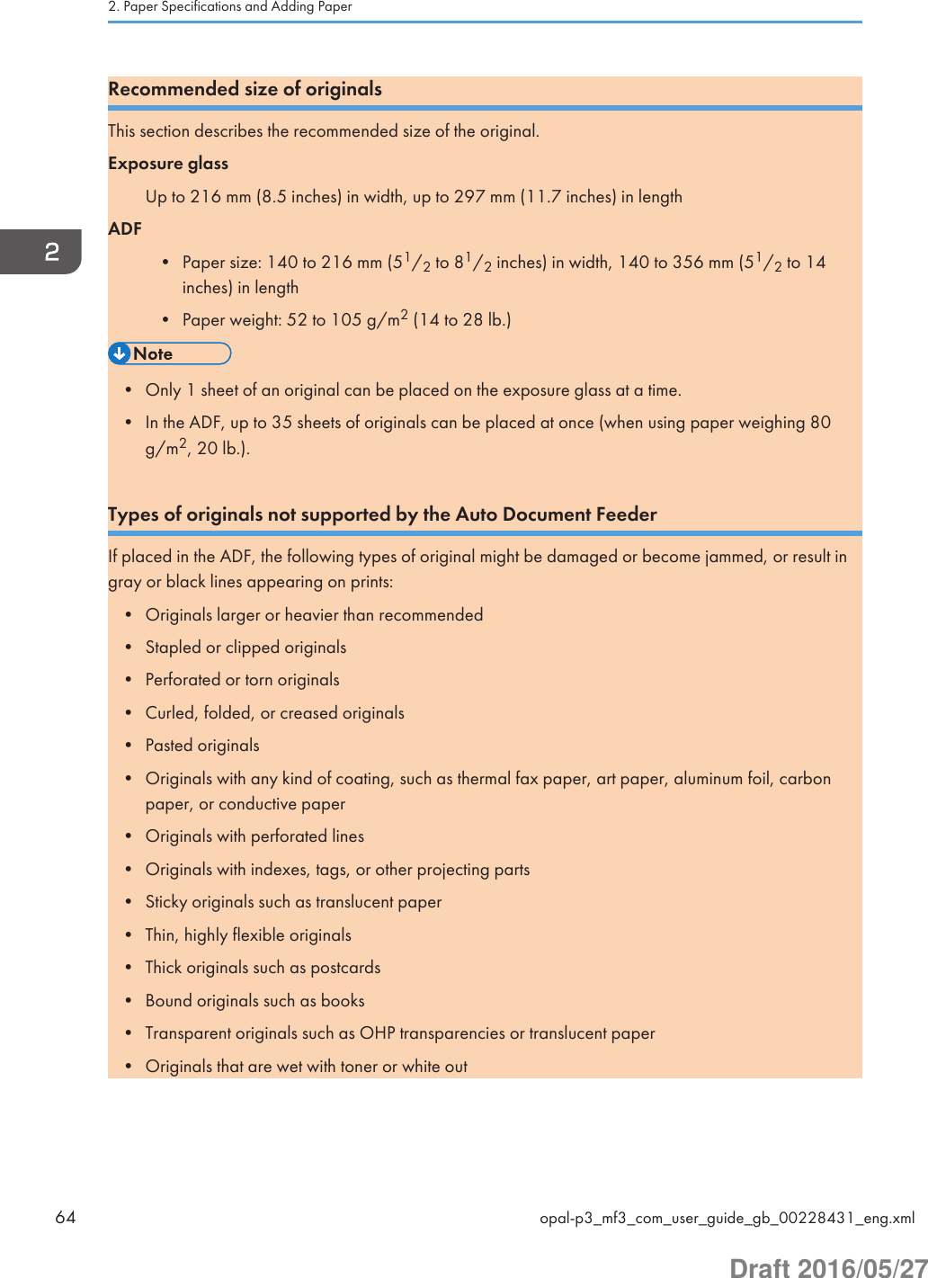 Recommended size of originalsThis section describes the recommended size of the original.Exposure glassUp to 216 mm (8.5 inches) in width, up to 297 mm (11.7 inches) in lengthADF• Paper size: 140 to 216 mm (51/2 to 81/2 inches) in width, 140 to 356 mm (51/2 to 14inches) in length• Paper weight: 52 to 105 g/m2 (14 to 28 lb.)• Only 1 sheet of an original can be placed on the exposure glass at a time.• In the ADF, up to 35 sheets of originals can be placed at once (when using paper weighing 80g/m2, 20 lb.).Types of originals not supported by the Auto Document FeederIf placed in the ADF, the following types of original might be damaged or become jammed, or result ingray or black lines appearing on prints:• Originals larger or heavier than recommended• Stapled or clipped originals• Perforated or torn originals• Curled, folded, or creased originals• Pasted originals• Originals with any kind of coating, such as thermal fax paper, art paper, aluminum foil, carbonpaper, or conductive paper• Originals with perforated lines• Originals with indexes, tags, or other projecting parts• Sticky originals such as translucent paper• Thin, highly flexible originals• Thick originals such as postcards• Bound originals such as books• Transparent originals such as OHP transparencies or translucent paper• Originals that are wet with toner or white out2. Paper Specifications and Adding Paper64 opal-p3_mf3_com_user_guide_gb_00228431_eng.xmlDraft 2016/05/27