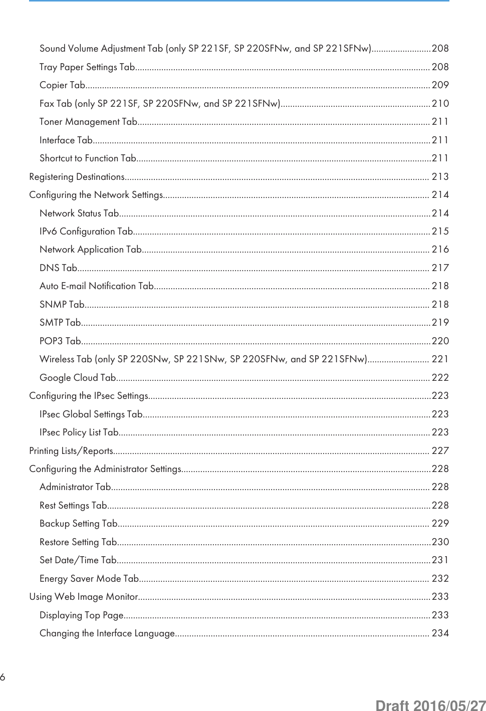 Sound Volume Adjustment Tab (only SP 221SF, SP 220SFNw, and SP 221SFNw).........................208Tray Paper Settings Tab............................................................................................................................208Copier Tab.................................................................................................................................................209Fax Tab (only SP 221SF, SP 220SFNw, and SP 221SFNw)...............................................................210Toner Management Tab...........................................................................................................................211Interface Tab..............................................................................................................................................211Shortcut to Function Tab............................................................................................................................211Registering Destinations................................................................................................................................ 213Configuring the Network Settings................................................................................................................ 214Network Status Tab...................................................................................................................................214IPv6 Configuration Tab.............................................................................................................................215Network Application Tab......................................................................................................................... 216DNS Tab.................................................................................................................................................... 217Auto E-mail Notification Tab.................................................................................................................... 218SNMP Tab................................................................................................................................................. 218SMTP Tab...................................................................................................................................................219POP3 Tab...................................................................................................................................................220Wireless Tab (only SP 220SNw, SP 221SNw, SP 220SFNw, and SP 221SFNw).......................... 221Google Cloud Tab....................................................................................................................................222Configuring the IPsec Settings.......................................................................................................................223IPsec Global Settings Tab.........................................................................................................................223IPsec Policy List Tab...................................................................................................................................223Printing Lists/Reports..................................................................................................................................... 227Configuring the Administrator Settings.........................................................................................................228Administrator Tab...................................................................................................................................... 228Rest Settings Tab........................................................................................................................................228Backup Setting Tab................................................................................................................................... 229Restore Setting Tab....................................................................................................................................230Set Date/Time Tab....................................................................................................................................231Energy Saver Mode Tab.......................................................................................................................... 232Using Web Image Monitor...........................................................................................................................233Displaying Top Page.................................................................................................................................233Changing the Interface Language........................................................................................................... 2346Draft 2016/05/27