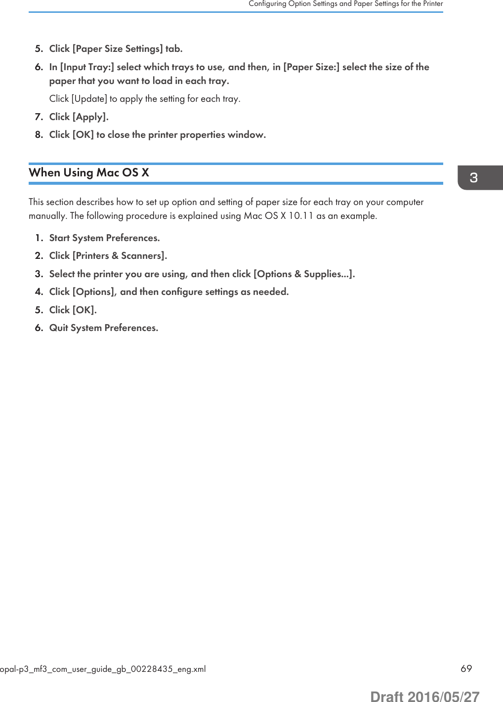 5. Click [Paper Size Settings] tab.6. In [Input Tray:] select which trays to use, and then, in [Paper Size:] select the size of thepaper that you want to load in each tray.Click [Update] to apply the setting for each tray.7. Click [Apply].8. Click [OK] to close the printer properties window.When Using Mac OS XThis section describes how to set up option and setting of paper size for each tray on your computermanually. The following procedure is explained using Mac OS X 10.11 as an example.1. Start System Preferences.2. Click [Printers &amp; Scanners].3. Select the printer you are using, and then click [Options &amp; Supplies...].4. Click [Options], and then configure settings as needed.5. Click [OK].6. Quit System Preferences.Configuring Option Settings and Paper Settings for the Printeropal-p3_mf3_com_user_guide_gb_00228435_eng.xml 69Draft 2016/05/27