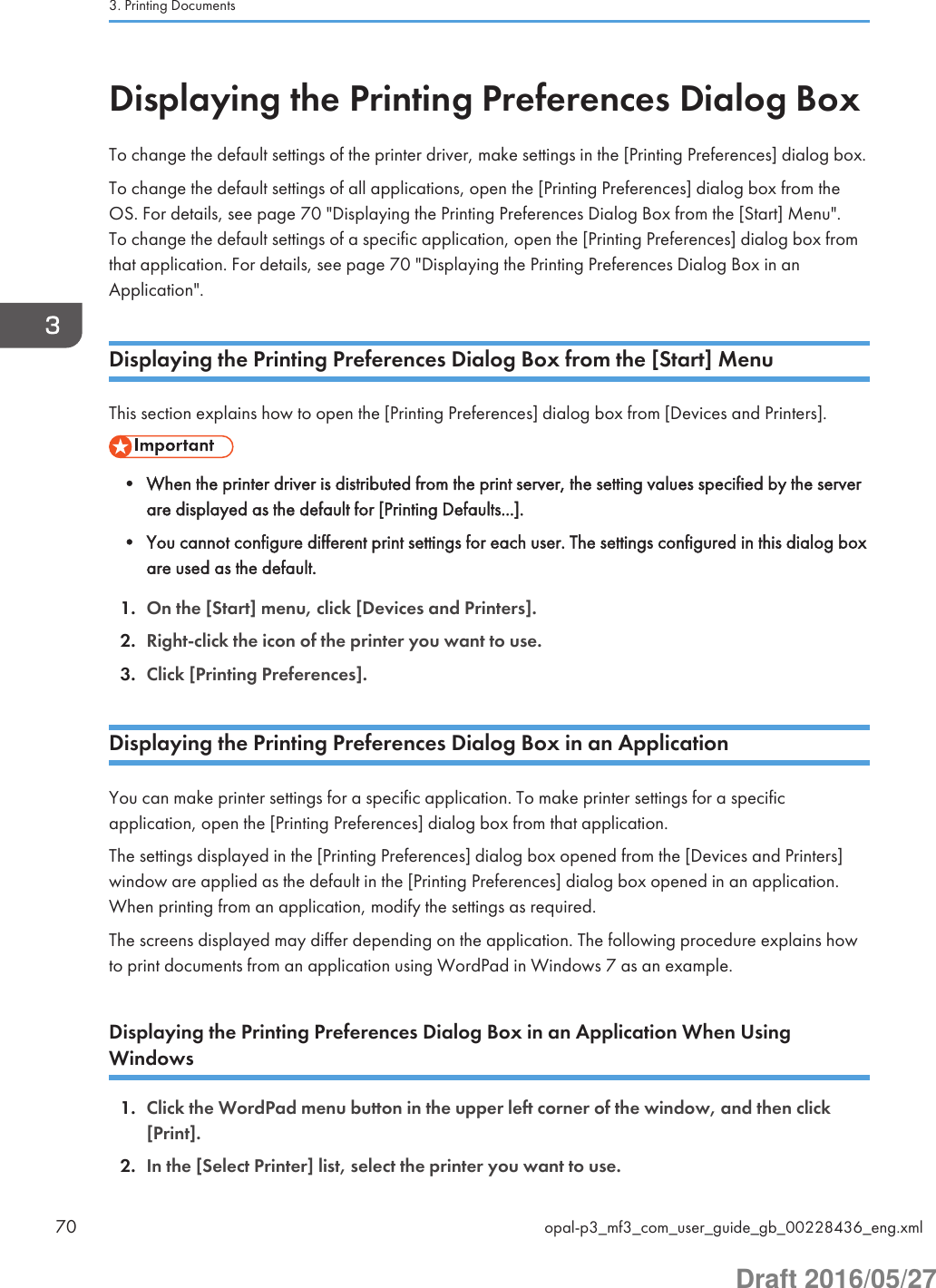 Displaying the Printing Preferences Dialog BoxTo change the default settings of the printer driver, make settings in the [Printing Preferences] dialog box.To change the default settings of all applications, open the [Printing Preferences] dialog box from theOS. For details, see page 70 &quot;Displaying the Printing Preferences Dialog Box from the [Start] Menu&quot;.To change the default settings of a specific application, open the [Printing Preferences] dialog box fromthat application. For details, see page 70 &quot;Displaying the Printing Preferences Dialog Box in anApplication&quot;.Displaying the Printing Preferences Dialog Box from the [Start] MenuThis section explains how to open the [Printing Preferences] dialog box from [Devices and Printers].• When the printer driver is distributed from the print server, the setting values specified by the serverare displayed as the default for [Printing Defaults...].• You cannot configure different print settings for each user. The settings configured in this dialog boxare used as the default.1. On the [Start] menu, click [Devices and Printers].2. Right-click the icon of the printer you want to use.3. Click [Printing Preferences].Displaying the Printing Preferences Dialog Box in an ApplicationYou can make printer settings for a specific application. To make printer settings for a specificapplication, open the [Printing Preferences] dialog box from that application.The settings displayed in the [Printing Preferences] dialog box opened from the [Devices and Printers]window are applied as the default in the [Printing Preferences] dialog box opened in an application.When printing from an application, modify the settings as required.The screens displayed may differ depending on the application. The following procedure explains howto print documents from an application using WordPad in Windows 7 as an example.Displaying the Printing Preferences Dialog Box in an Application When UsingWindows1. Click the WordPad menu button in the upper left corner of the window, and then click[Print].2. In the [Select Printer] list, select the printer you want to use.3. Printing Documents70 opal-p3_mf3_com_user_guide_gb_00228436_eng.xmlDraft 2016/05/27