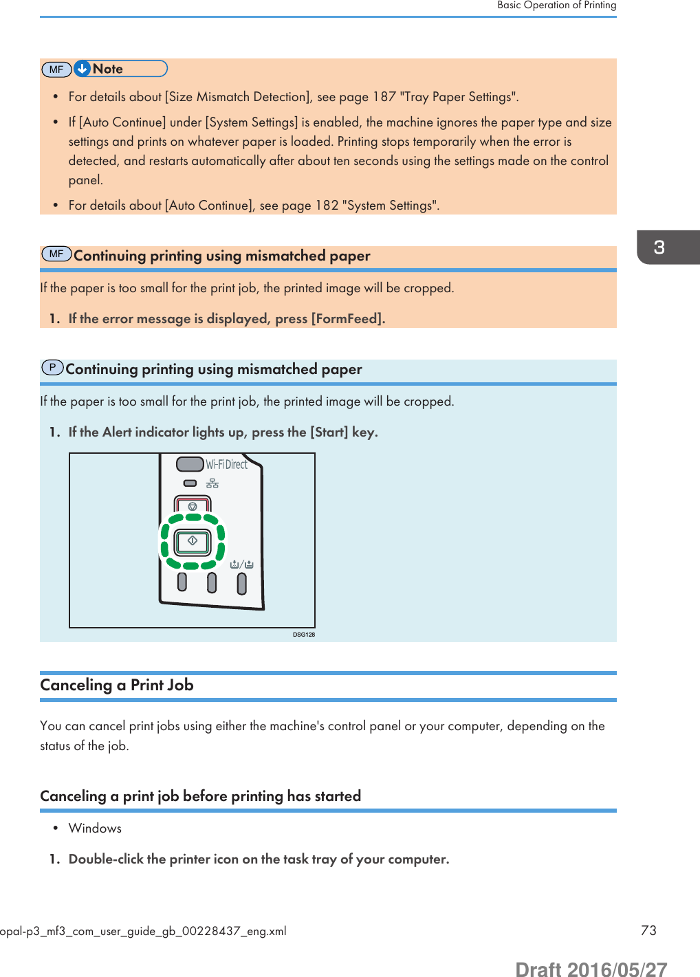 MF• For details about [Size Mismatch Detection], see page 187 &quot;Tray Paper Settings&quot;.• If [Auto Continue] under [System Settings] is enabled, the machine ignores the paper type and sizesettings and prints on whatever paper is loaded. Printing stops temporarily when the error isdetected, and restarts automatically after about ten seconds using the settings made on the controlpanel.• For details about [Auto Continue], see page 182 &quot;System Settings&quot;.MFContinuing printing using mismatched paperIf the paper is too small for the print job, the printed image will be cropped.1. If the error message is displayed, press [FormFeed].PContinuing printing using mismatched paperIf the paper is too small for the print job, the printed image will be cropped.1. If the Alert indicator lights up, press the [Start] key.DSG128Canceling a Print JobYou can cancel print jobs using either the machine&apos;s control panel or your computer, depending on thestatus of the job.Canceling a print job before printing has started• Windows1. Double-click the printer icon on the task tray of your computer.Basic Operation of Printingopal-p3_mf3_com_user_guide_gb_00228437_eng.xml 73Draft 2016/05/27