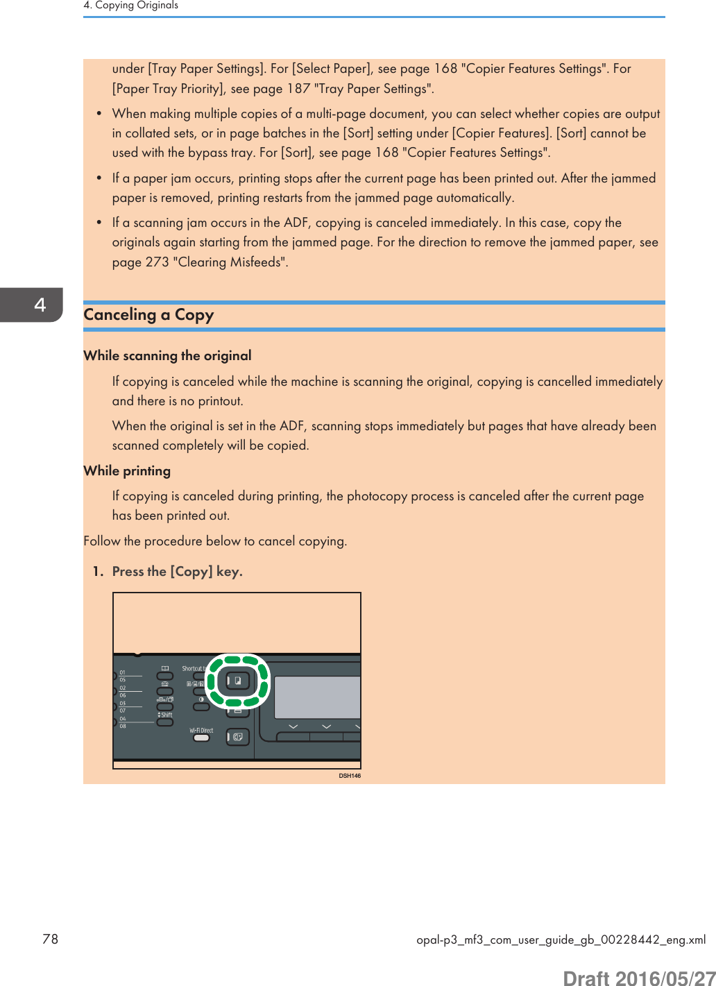 under [Tray Paper Settings]. For [Select Paper], see page 168 &quot;Copier Features Settings&quot;. For[Paper Tray Priority], see page 187 &quot;Tray Paper Settings&quot;.• When making multiple copies of a multi-page document, you can select whether copies are outputin collated sets, or in page batches in the [Sort] setting under [Copier Features]. [Sort] cannot beused with the bypass tray. For [Sort], see page 168 &quot;Copier Features Settings&quot;.• If a paper jam occurs, printing stops after the current page has been printed out. After the jammedpaper is removed, printing restarts from the jammed page automatically.• If a scanning jam occurs in the ADF, copying is canceled immediately. In this case, copy theoriginals again starting from the jammed page. For the direction to remove the jammed paper, seepage 273 &quot;Clearing Misfeeds&quot;.Canceling a CopyWhile scanning the originalIf copying is canceled while the machine is scanning the original, copying is cancelled immediatelyand there is no printout.When the original is set in the ADF, scanning stops immediately but pages that have already beenscanned completely will be copied.While printingIf copying is canceled during printing, the photocopy process is canceled after the current pagehas been printed out.Follow the procedure below to cancel copying.1. Press the [Copy] key.DSH1464. Copying Originals78 opal-p3_mf3_com_user_guide_gb_00228442_eng.xmlDraft 2016/05/27