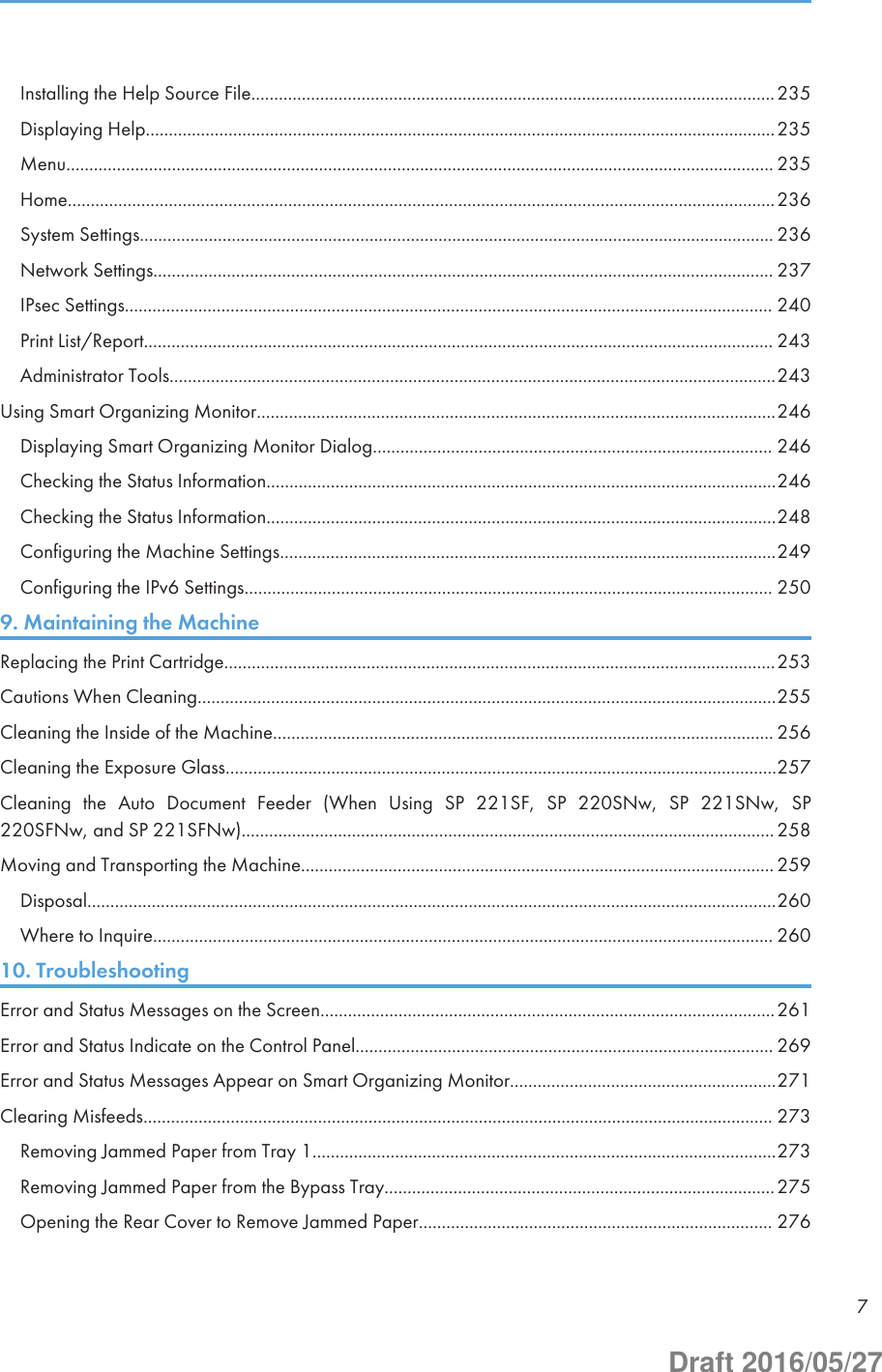 Installing the Help Source File..................................................................................................................235Displaying Help.........................................................................................................................................235Menu.......................................................................................................................................................... 235Home..........................................................................................................................................................236System Settings.......................................................................................................................................... 236Network Settings....................................................................................................................................... 237IPsec Settings............................................................................................................................................. 240Print List/Report......................................................................................................................................... 243Administrator Tools....................................................................................................................................243Using Smart Organizing Monitor.................................................................................................................246Displaying Smart Organizing Monitor Dialog....................................................................................... 246Checking the Status Information...............................................................................................................246Checking the Status Information...............................................................................................................248Configuring the Machine Settings............................................................................................................249Configuring the IPv6 Settings................................................................................................................... 2509. Maintaining the MachineReplacing the Print Cartridge........................................................................................................................253Cautions When Cleaning..............................................................................................................................255Cleaning the Inside of the Machine............................................................................................................. 256Cleaning the Exposure Glass........................................................................................................................257Cleaning  the  Auto  Document  Feeder  (When  Using  SP  221SF,  SP  220SNw,  SP  221SNw,  SP220SFNw, and SP 221SFNw)....................................................................................................................258Moving and Transporting the Machine....................................................................................................... 259Disposal......................................................................................................................................................260Where to Inquire....................................................................................................................................... 26010. TroubleshootingError and Status Messages on the Screen...................................................................................................261Error and Status Indicate on the Control Panel........................................................................................... 269Error and Status Messages Appear on Smart Organizing Monitor..........................................................271Clearing Misfeeds......................................................................................................................................... 273Removing Jammed Paper from Tray 1.....................................................................................................273Removing Jammed Paper from the Bypass Tray.....................................................................................275Opening the Rear Cover to Remove Jammed Paper............................................................................. 2767Draft 2016/05/27