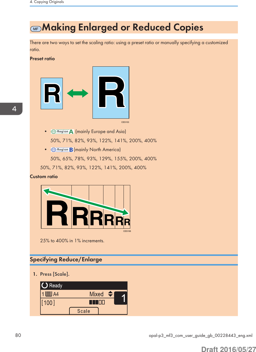 MFMaking Enlarged or Reduced CopiesThere are two ways to set the scaling ratio: using a preset ratio or manually specifying a customizedratio.Preset ratioCES103•  (mainly Europe and Asia)50%, 71%, 82%, 93%, 122%, 141%, 200%, 400%• (mainly North America)50%, 65%, 78%, 93%, 129%, 155%, 200%, 400%50%, 71%, 82%, 93%, 122%, 141%, 200%, 400%Custom ratioCES10625% to 400% in 1% increments.Specifying Reduce/Enlarge1. Press [Scale]. 4. Copying Originals80 opal-p3_mf3_com_user_guide_gb_00228443_eng.xmlDraft 2016/05/27