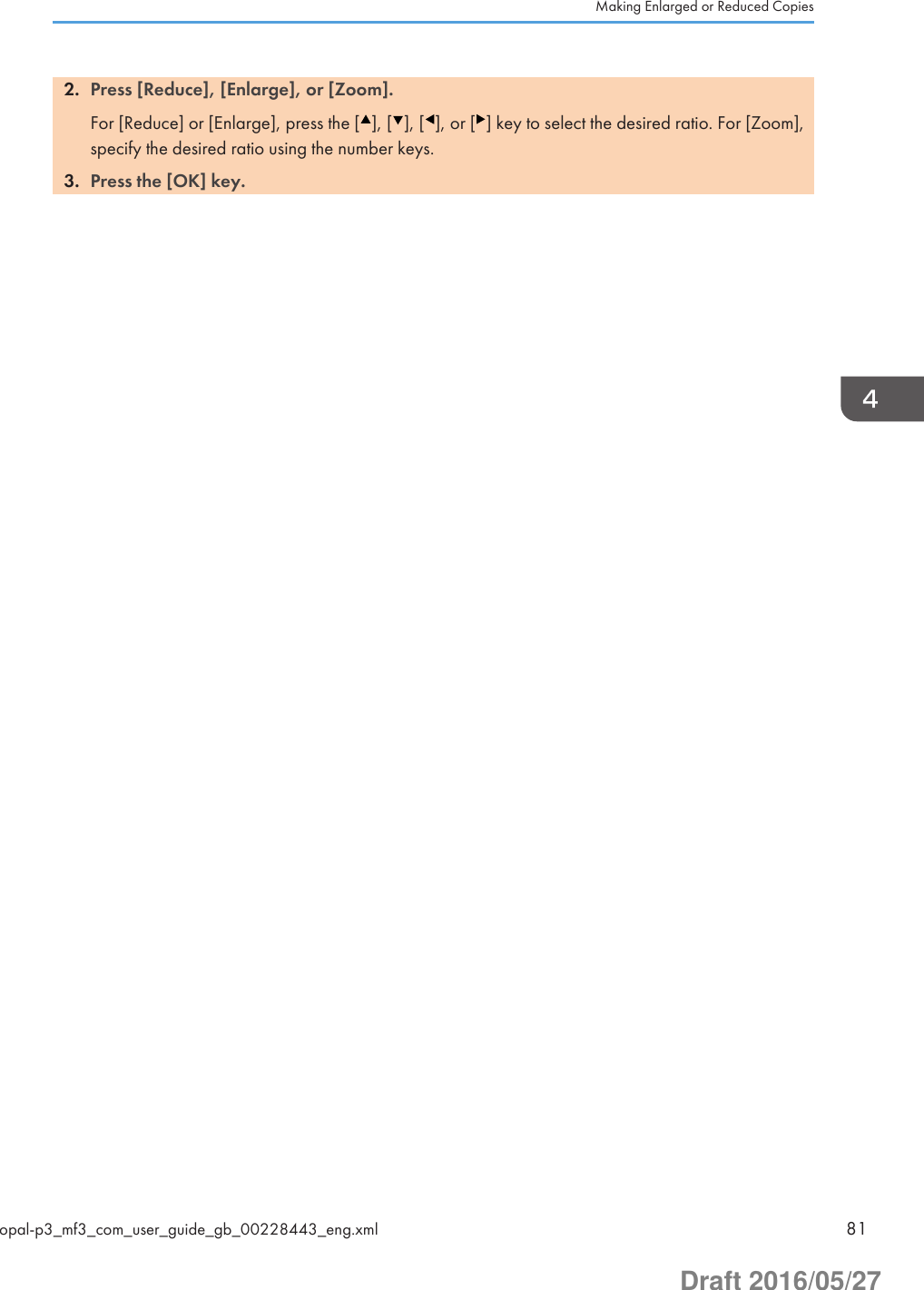 2. Press [Reduce], [Enlarge], or [Zoom].For [Reduce] or [Enlarge], press the [ ], [ ], [ ], or [ ] key to select the desired ratio. For [Zoom],specify the desired ratio using the number keys.3. Press the [OK] key.Making Enlarged or Reduced Copiesopal-p3_mf3_com_user_guide_gb_00228443_eng.xml 81Draft 2016/05/27