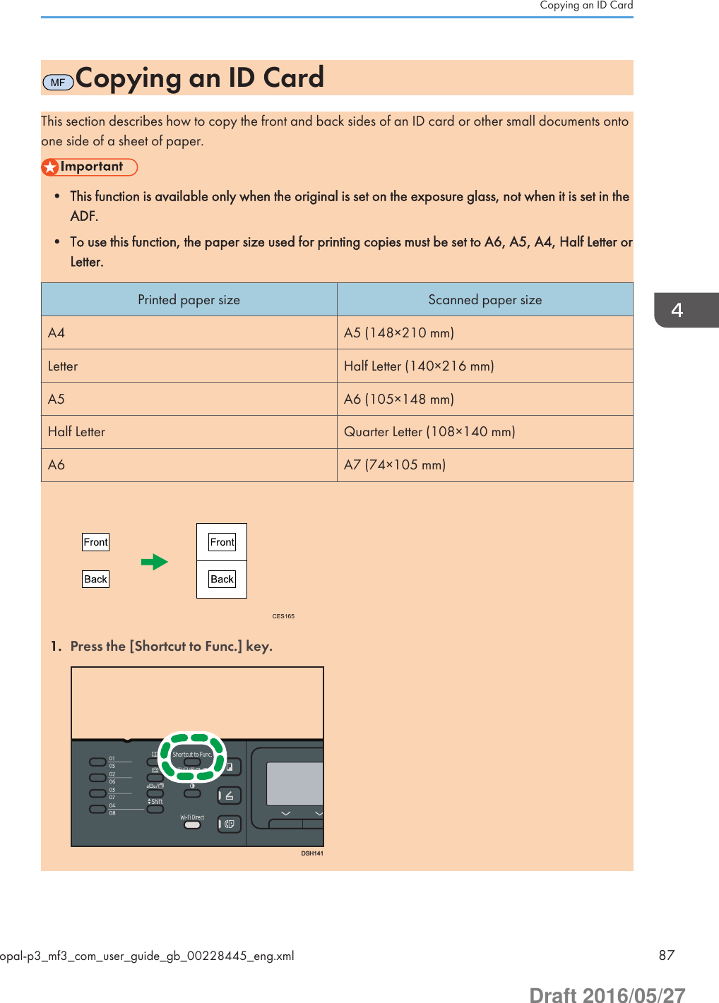 MFCopying an ID CardThis section describes how to copy the front and back sides of an ID card or other small documents ontoone side of a sheet of paper.• This function is available only when the original is set on the exposure glass, not when it is set in theADF.• To use this function, the paper size used for printing copies must be set to A6, A5, A4, Half Letter orLetter.Printed paper size Scanned paper sizeA4 A5 (148×210 mm)Letter Half Letter (140×216 mm)A5 A6 (105×148 mm)Half Letter Quarter Letter (108×140 mm)A6 A7 (74×105 mm)CES1651. Press the [Shortcut to Func.] key.DSH141Copying an ID Cardopal-p3_mf3_com_user_guide_gb_00228445_eng.xml 87Draft 2016/05/27