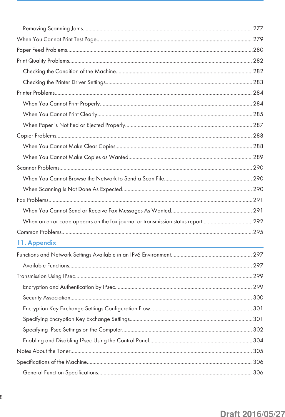 Removing Scanning Jams......................................................................................................................... 277When You Cannot Print Test Page............................................................................................................... 279Paper Feed Problems.....................................................................................................................................280Print Quality Problems................................................................................................................................... 282Checking the Condition of the Machine..................................................................................................282Checking the Printer Driver Settings.........................................................................................................283Printer Problems............................................................................................................................................. 284When You Cannot Print Properly.............................................................................................................284When You Cannot Print Clearly...............................................................................................................285When Paper is Not Fed or Ejected Properly...........................................................................................287Copier Problems............................................................................................................................................ 288When You Cannot Make Clear Copies..................................................................................................288When You Cannot Make Copies as Wanted.........................................................................................289Scanner Problems..........................................................................................................................................290When You Cannot Browse the Network to Send a Scan File............................................................... 290When Scanning Is Not Done As Expected............................................................................................. 290Fax Problems..................................................................................................................................................291When You Cannot Send or Receive Fax Messages As Wanted.......................................................... 291When an error code appears on the fax journal or transmission status report....................................292Common Problems.........................................................................................................................................29511. AppendixFunctions and Network Settings Available in an IPv6 Environment.......................................................... 297Available Functions................................................................................................................................... 297Transmission Using IPsec...............................................................................................................................299Encryption and Authentication by IPsec.................................................................................................. 299Security Association.................................................................................................................................. 300Encryption Key Exchange Settings Configuration Flow......................................................................... 301Specifying Encryption Key Exchange Settings........................................................................................301Specifying IPsec Settings on the Computer............................................................................................. 302Enabling and Disabling IPsec Using the Control Panel..........................................................................304Notes About the Toner.................................................................................................................................. 305Specifications of the Machine...................................................................................................................... 306General Function Specifications.............................................................................................................. 3068Draft 2016/05/27
