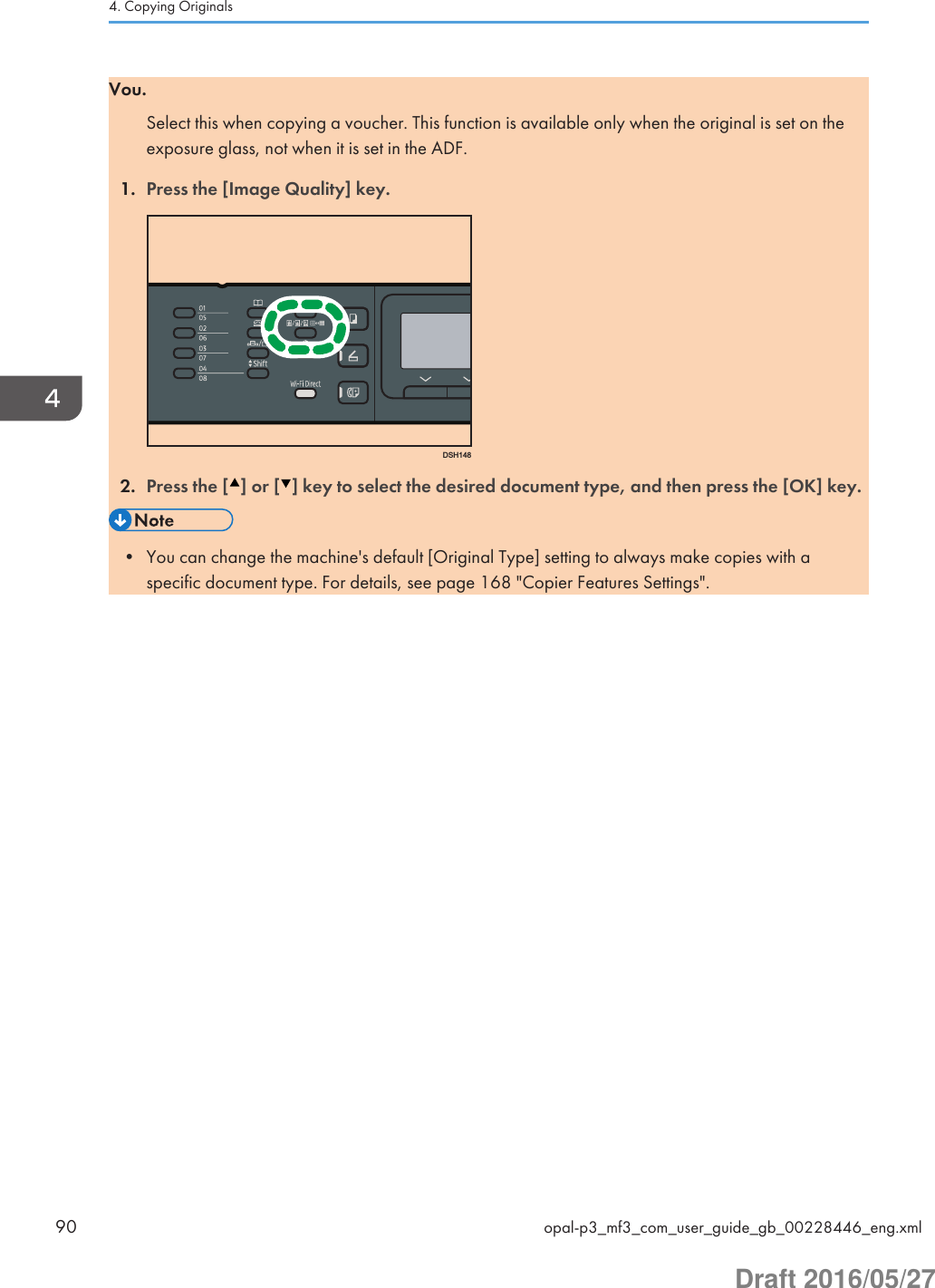 Vou.Select this when copying a voucher. This function is available only when the original is set on theexposure glass, not when it is set in the ADF.1. Press the [Image Quality] key.DSH1482. Press the [ ] or [ ] key to select the desired document type, and then press the [OK] key.• You can change the machine&apos;s default [Original Type] setting to always make copies with aspecific document type. For details, see page 168 &quot;Copier Features Settings&quot;.4. Copying Originals90 opal-p3_mf3_com_user_guide_gb_00228446_eng.xmlDraft 2016/05/27