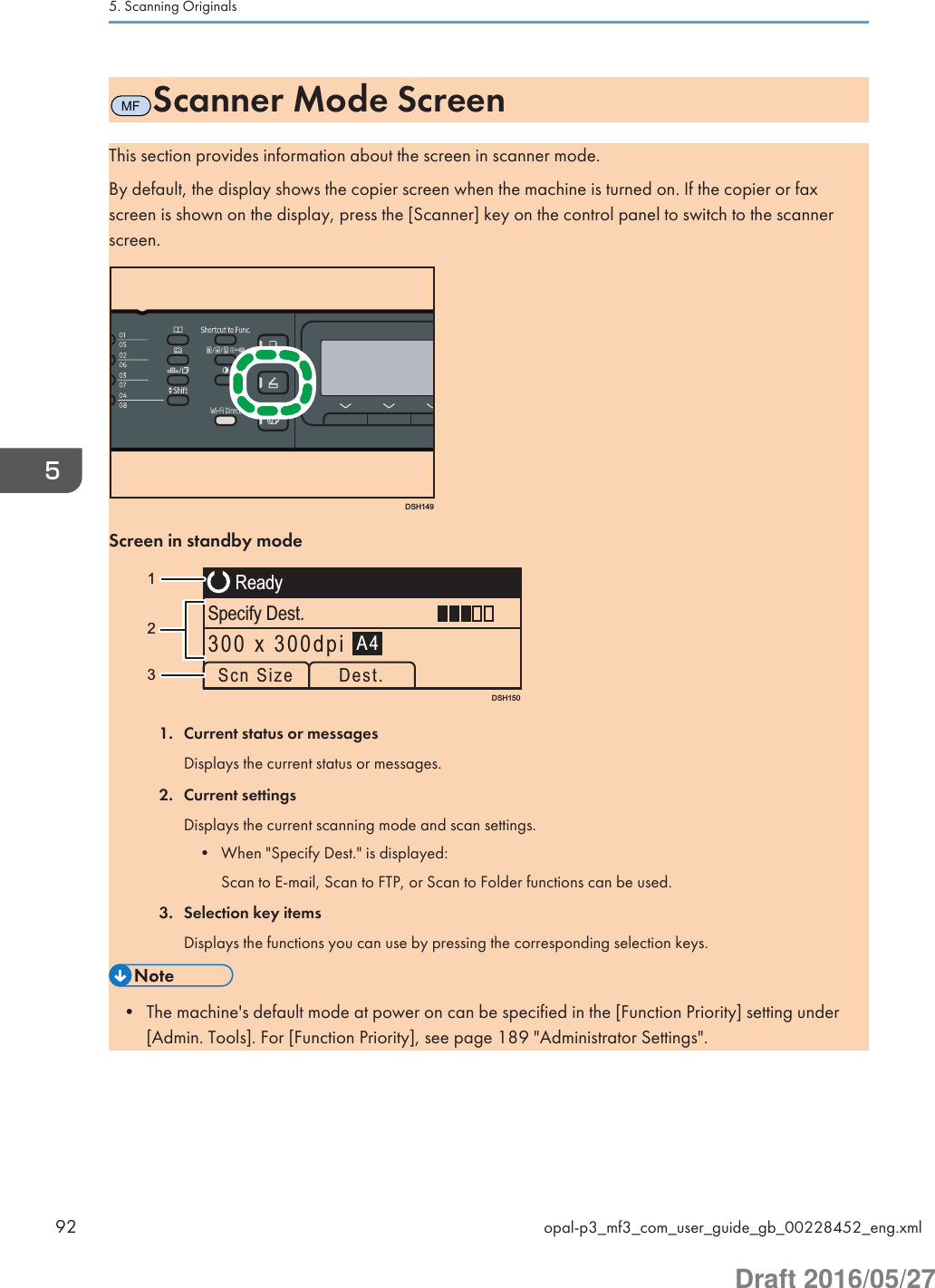 MFScanner Mode ScreenThis section provides information about the screen in scanner mode.By default, the display shows the copier screen when the machine is turned on. If the copier or faxscreen is shown on the display, press the [Scanner] key on the control panel to switch to the scannerscreen.DSH149Screen in standby modeDSH150ReadySpecify Dest.A4Scn Size Dest.300 x 300dpi1321. Current status or messagesDisplays the current status or messages.2. Current settingsDisplays the current scanning mode and scan settings.• When &quot;Specify Dest.&quot; is displayed:Scan to E-mail, Scan to FTP, or Scan to Folder functions can be used.3. Selection key itemsDisplays the functions you can use by pressing the corresponding selection keys.• The machine&apos;s default mode at power on can be specified in the [Function Priority] setting under[Admin. Tools]. For [Function Priority], see page 189 &quot;Administrator Settings&quot;.5. Scanning Originals92 opal-p3_mf3_com_user_guide_gb_00228452_eng.xmlDraft 2016/05/27