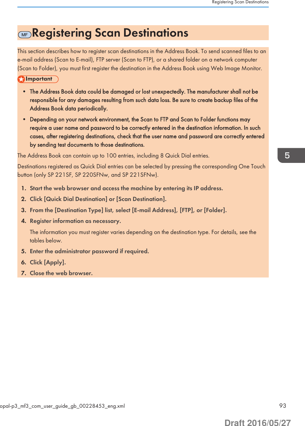 MFRegistering Scan DestinationsThis section describes how to register scan destinations in the Address Book. To send scanned files to ane-mail address (Scan to E-mail), FTP server (Scan to FTP), or a shared folder on a network computer(Scan to Folder), you must first register the destination in the Address Book using Web Image Monitor.• The Address Book data could be damaged or lost unexpectedly. The manufacturer shall not beresponsible for any damages resulting from such data loss. Be sure to create backup files of theAddress Book data periodically.• Depending on your network environment, the Scan to FTP and Scan to Folder functions mayrequire a user name and password to be correctly entered in the destination information. In suchcases, after registering destinations, check that the user name and password are correctly enteredby sending test documents to those destinations.The Address Book can contain up to 100 entries, including 8 Quick Dial entries.Destinations registered as Quick Dial entries can be selected by pressing the corresponding One Touchbutton (only SP 221SF, SP 220SFNw, and SP 221SFNw).1. Start the web browser and access the machine by entering its IP address.2. Click [Quick Dial Destination] or [Scan Destination].3. From the [Destination Type] list, select [E-mail Address], [FTP], or [Folder].4. Register information as necessary.The information you must register varies depending on the destination type. For details, see thetables below.5. Enter the administrator password if required.6. Click [Apply].7. Close the web browser.Registering Scan Destinationsopal-p3_mf3_com_user_guide_gb_00228453_eng.xml 93Draft 2016/05/27