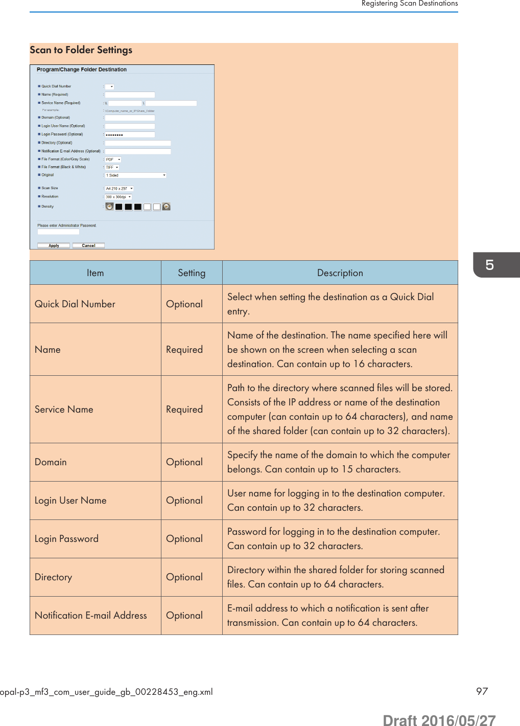 Scan to Folder SettingsItem Setting DescriptionQuick Dial Number Optional Select when setting the destination as a Quick Dialentry.Name RequiredName of the destination. The name specified here willbe shown on the screen when selecting a scandestination. Can contain up to 16 characters.Service Name RequiredPath to the directory where scanned files will be stored.Consists of the IP address or name of the destinationcomputer (can contain up to 64 characters), and nameof the shared folder (can contain up to 32 characters).Domain Optional Specify the name of the domain to which the computerbelongs. Can contain up to 15 characters.Login User Name Optional User name for logging in to the destination computer.Can contain up to 32 characters.Login Password Optional Password for logging in to the destination computer.Can contain up to 32 characters.Directory Optional Directory within the shared folder for storing scannedfiles. Can contain up to 64 characters.Notification E-mail Address Optional E-mail address to which a notification is sent aftertransmission. Can contain up to 64 characters.Registering Scan Destinationsopal-p3_mf3_com_user_guide_gb_00228453_eng.xml 97Draft 2016/05/27