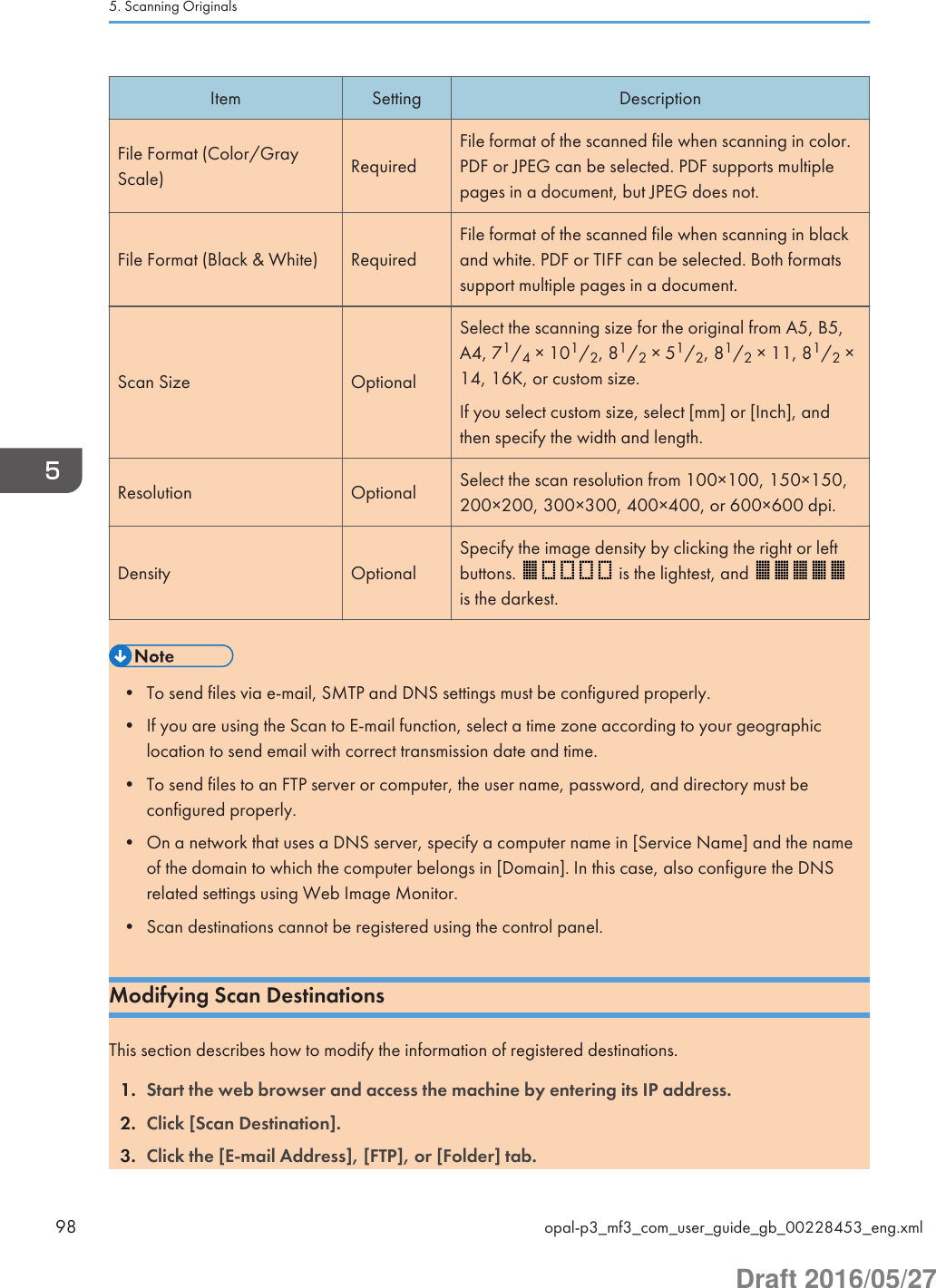 Item Setting DescriptionFile Format (Color/GrayScale) RequiredFile format of the scanned file when scanning in color.PDF or JPEG can be selected. PDF supports multiplepages in a document, but JPEG does not.File Format (Black &amp; White) RequiredFile format of the scanned file when scanning in blackand white. PDF or TIFF can be selected. Both formatssupport multiple pages in a document.Scan Size OptionalSelect the scanning size for the original from A5, B5,A4, 71/4 × 101/2, 81/2 × 51/2, 81/2 × 11, 81/2 ×14, 16K, or custom size.If you select custom size, select [mm] or [Inch], andthen specify the width and length.Resolution Optional Select the scan resolution from 100×100, 150×150,200×200, 300×300, 400×400, or 600×600 dpi.Density OptionalSpecify the image density by clicking the right or leftbuttons.   is the lightest, and is the darkest.• To send files via e-mail, SMTP and DNS settings must be configured properly.• If you are using the Scan to E-mail function, select a time zone according to your geographiclocation to send email with correct transmission date and time.• To send files to an FTP server or computer, the user name, password, and directory must beconfigured properly.• On a network that uses a DNS server, specify a computer name in [Service Name] and the nameof the domain to which the computer belongs in [Domain]. In this case, also configure the DNSrelated settings using Web Image Monitor.• Scan destinations cannot be registered using the control panel.Modifying Scan DestinationsThis section describes how to modify the information of registered destinations.1. Start the web browser and access the machine by entering its IP address.2. Click [Scan Destination].3. Click the [E-mail Address], [FTP], or [Folder] tab.5. Scanning Originals98 opal-p3_mf3_com_user_guide_gb_00228453_eng.xmlDraft 2016/05/27