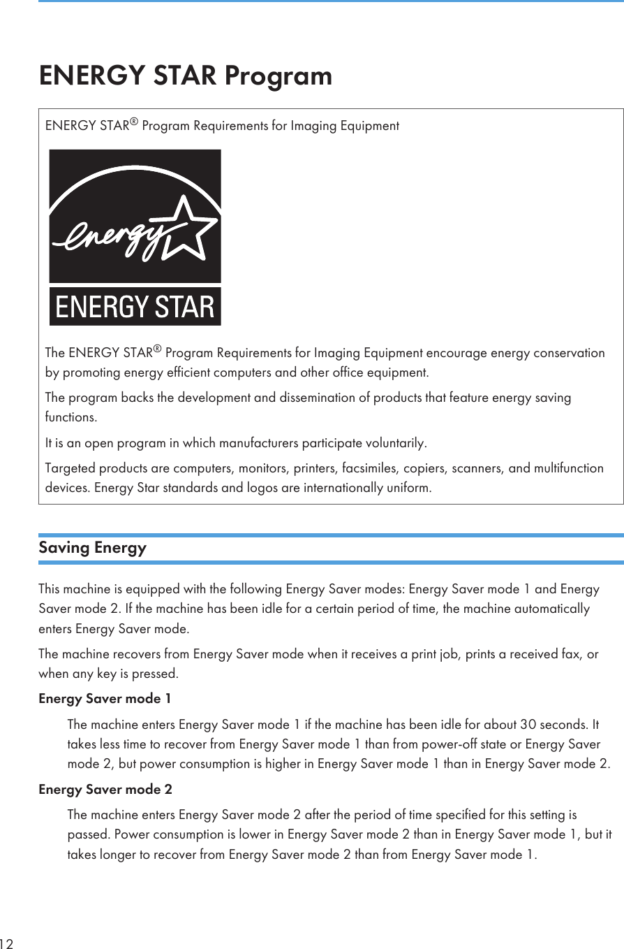 ENERGY STAR ProgramENERGY STAR® Program Requirements for Imaging EquipmentThe ENERGY STAR® Program Requirements for Imaging Equipment encourage energy conservationby promoting energy efficient computers and other office equipment.The program backs the development and dissemination of products that feature energy savingfunctions.It is an open program in which manufacturers participate voluntarily.Targeted products are computers, monitors, printers, facsimiles, copiers, scanners, and multifunctiondevices. Energy Star standards and logos are internationally uniform.Saving EnergyThis machine is equipped with the following Energy Saver modes: Energy Saver mode 1 and EnergySaver mode 2. If the machine has been idle for a certain period of time, the machine automaticallyenters Energy Saver mode.The machine recovers from Energy Saver mode when it receives a print job, prints a received fax, orwhen any key is pressed.Energy Saver mode 1The machine enters Energy Saver mode 1 if the machine has been idle for about 30 seconds. Ittakes less time to recover from Energy Saver mode 1 than from power-off state or Energy Savermode 2, but power consumption is higher in Energy Saver mode 1 than in Energy Saver mode 2.Energy Saver mode 2The machine enters Energy Saver mode 2 after the period of time specified for this setting ispassed. Power consumption is lower in Energy Saver mode 2 than in Energy Saver mode 1, but ittakes longer to recover from Energy Saver mode 2 than from Energy Saver mode 1.12